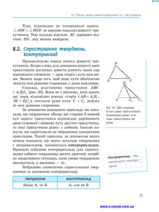 71
§ 8. Перша ознака рівностітрикутників та її застосування
Рис. 61. Дві сторони
й кут двох трикутників
відповідно рівні, але
самі трикутники не
рівні
B
A C
B1
A A1
C1
Тоді, відповідно до попередньої задачі,
AOC BOD= за першою ознакою рівності три-
кутників. Тоді шукана відстань AC дорівнює від-
стані BD , яку можна виміряти.
8.2. Спростування тверджень.
Контрприклад
Проаналізуємо першу ознаку рівності три-
кутників. Згідно з нею, для доведення рівності двох
трикутників достатньо довести рівність трьох пар
відповідних елементів — двох сторін і кута між ни-
ми. Вимога щодо того, щоб рівні кути обов’язково
лежали між рівними сторонами, є дуже важливою.
Справді, розглянемо трикутники ABC
і A B C1 1 1 (рис. 61). Вони не є рівними, хоча мають
дві пари відповідно рівних сторін ( AB A B= 1 1 ,
BC B C= 1 1 ), оскільки рівні кути C і C1 лежать
не між рівними сторонами.
За допомогою наведеного прикладу ми пока-
зали, що твердження «Якщо дві сторони й ­певний
кут одного трикутника відповідно дорівнюють
двом сторонам і певному куту другого трикутника,
то такі трикутники рівні» є хибним. Інакше ка-
жучи, ми спростували це твердження конкретним
прикладом. Такий приклад, за допомогою якого
можна показати, що якесь загальне твердження
є неправильним, ­називається контрприкладом.
Принцип побудови контрпри­кладу для спросту-
вання хибного твердження досить простий: потріб-
но змоделювати ситуацію, коли умова твердження
виконується, а висновок — ні.
Зобразимо схематично спростування твер-
дження за допомогою контрприкладу.
ТВЕРДЖЕННЯ КОНТРПРИКЛАД
Якщо А, то В А, але не В
Контрприклад — від
латинського «контра» —
проти
www.e-ranok.com.ua
 