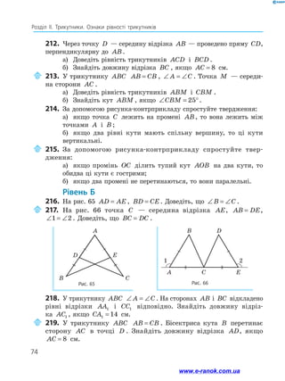 74
Розділ ІІ. Трикутники. Ознаки рівності трикутників
212.	 Через точку D — середину відрізка AB — проведено пряму CD,
перпендикулярну до AB.
а)	 Доведіть рівність трикутників ACD і BCD .
б)	 Знайдіть довжину відрізка BC , якщо AC = 8 см.
	213.	У трикутнику ABC AB CB= , ∠ = ∠A C . Точка M — середи-
на сторони AC .
а)	 Доведіть рівність трикутників ABM і CBM .
б)	 Знайдіть кут ABM , якщо ∠ = °CBM 25 .
214.	 За допомогою рисунка­-контрприкладу спростуйте твердження:
а)	 якщо точка C лежить на промені AB, то вона лежить між
точками A і B ;
б)	 якщо два рівні кути мають спільну вершину, то ці кути
вертикальні.
	215.	За допомогою рисунка-контрприкладу спростуйте твер­
дження:
а)	 якщо промінь OC ділить тупий кут AOB на два кути, то
обидва ці кути є гострими;
б)	 якщо два промені не перетинаються, то вони паралельні.
	Рівень Б
216.	 На рис. 65 AD AE= , BD CE= . Доведіть, що ∠ = ∠B C .
	217.	На рис. 66 точка C — середина відрізка AE, AB DE= ,
∠ = ∠1 2 . Доведіть, що BC DC= .
218.	 У трикутнику ABC ∠ = ∠A C . На сторонах AB і BC відкладено
рівні відрізки AA1 і CC1 відповідно. Знайдіть довжину відріз-
ка AC1 , якщо CA1 14= см.
	219.	У трикутнику ABC AB CB= . Бісектриса кута B перетинає
сторону AC в точці D . Знайдіть довжину відрізка AD, якщо
AC = 8 см.
A
D
B C
E
Рис. 66
CA
B D
E
1 2
Рис. 65
1 2
www.e-ranok.com.ua
 