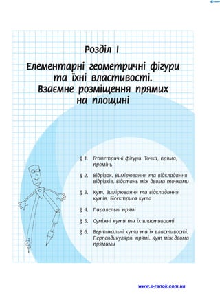 Розділ І
Елементарні геометричні фігури
та їхні властивості.
Взаємне розміщення прямих
на площині
§ 1.	 Геометричні фігури. Точка, пряма,
промінь
§ 2.	 Відрізок. Вимірювання та відкла­дання
відрізків. Відстань між двома точками
§ 3.	 Кут. Вимірювання та відкладання
кутів. Бісектриса кута
§ 4.	 Паралельні прямі
§ 5.	 Суміжні кути та їх властивості
§ 6.	 Вертикальні кути та їх властивості.
Перпендикулярні прямі. Кут між двома
прямими
www.e-ranok.com.ua
 