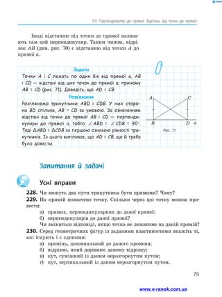 79
§ 9. Перпендикуляр до прямої. Відстань від точки до прямої
Задача
Точки А і С лежать по один бік від прямої а, АВ
і СD — відстані від цих точок до прямої а, причому
АВ = СD (рис. 71). Доведіть, що АD = СB.
Розв’язання
Розглянемо трикутники АBD і СDB. У них сторо-
на BD спільна, АВ = СD за умовою. За означенням
відстані від точки до прямої АВ і СD — перпенди-
куляри до прямої а, тобто ∠ = ∠ = °ABD CDB 90ABD = ∠ = ∠ = °ABD CDB 90CDB = 90°.
Тоді ΔABD = ΔCDB за першою ознакою рівності три-
кутників. Із цього випливає, що АD = СB, що й треба
було довести.
Рис. 71
a
A C
B D
	 Запитання й задачі
		Усні вправи
228.	Чи можуть два кути трикутника бути прямими? Чому?
229.	 На прямій позначено точку. Скільки через цю точку можна про-
вести:
а)	 прямих, перпендикулярних до даної прямої;
б)	 перпендикулярів до даної прямої?
Чи зміняться відповіді, якщо точка не лежатиме на даній прямій?
230.	 Серед геометричних фігур із заданими властивостями вкажіть ті,
які існують і є єдиними:
а)	 промінь, доповняльний до даного променя;
б)	 відрізок, який дорівнює даному відрізку;
в)	 кут, суміжний із даним нерозгорнутим кутом;
г)	 кут, вертикальний із даним нерозгорнутим кутом.
Іноді відстанню від точки до прямої назива-
ють сам цей перпендикуляр. Таким чином, відрі-
зок АВ (див. рис. 70) є відстанню від точки А до
прямої а.
www.e-ranok.com.ua
 