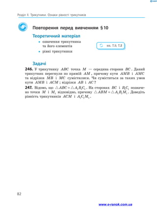 82
Розділ ІІ. Трикутники. Ознаки рівності трикутників
	 Повторення перед вивченням § 10
Теоретичний матеріал
yy	означення трикутника
та його елементів
yy	 рівні трикутники
Задачі
246.	У трикутнику ABC точка M — середина сторони BC . Даний
трикутник перегнули по прямій AM , причому кути AMB і AMC
та відрізки MB і MC сумістилися. Чи сумістяться за таких умов
кути AMB і ACM ; відрізки AB і AC ?
247.	 Відомо, що ABC A B C= 1 1 1 . На сторонах BC і B C1 1 позначе-
но точки M і M1 відповідно, причому ABM A B M= 1 1 1 . Доведіть
рівність трикутників ACM і A C M1 1 1 .
пп. 7.1; 7.2
www.e-ranok.com.ua
 