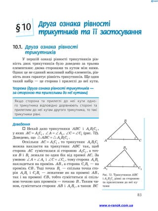 83
10.1. Друга ознака рівності
трикутників
У першій ознаці рівності трикутників рів-
ність двох трикутників було доведено за трьома
елементами: двома сторонами та кутом між ними.
Однак це не єдиний можливий набір елементів, рів-
ність яких гарантує рівність трикутників. Ще один
такий набір — це сторона і прилеглі до неї кути.
Теорема (друга ознака рівності трикутників —
за стороною та прилеглими до неї кутами)
Якщо сторона та прилеглі до неї кути одно-
го трикутника відповідно дорівнюють стороні та
прилеглим до неї кутам другого трикутника, то такі
трикутники рівні.
Доведення
 Нехай дано трикутники ABC і A B C1 1 1 ,
у яких AC A C= 1 1 , ∠ = ∠A A1 , ∠ = ∠C C1 (рис. 72).
Доведемо, що ABC A B C= 1 1 1 .
Оскільки AC A C= 1 1 , то трикутник A B C1 1 1
можна накласти на трикутник ABC так, щоб
сторона AC сумістилася зі стороною A C1 1 , а точ-
ки B і B1 лежали по один бік від прямої AC. За
умовою ∠ = ∠A A1 і ∠ = ∠C C1 , тому сторона A B1 1
накладеться на промінь AB, а сторона C B1 1 — на
промінь CB . Тоді точка B1 — спільна точка сто-
рін A B1 1 і C B1 1 — лежатиме як на промені AB,
так і на промені CB, тобто суміститься зі спіль-
ною точкою цих променів — точкою B . Таким чи-
ном, сумістяться сторони AB і A B1 1 , а також BC
Рис. 72. Трикутники АВС
і А1
В1
С1
рівні за стороною
та прилеглими до неї ку-
тами
B
A C
B1
A1 C1
B
A C
B1
A1 C1
Друга ознака рівності
трикутників та її застосування§ 10
www.e-ranok.com.ua
 
