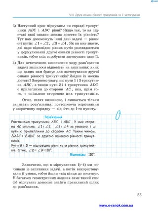 85
§ 10 .Друга ознака рівності трикутників та її застосування
3)	 Наступний крок міркувань: чи справді трикут-
ники ABC і ADC рівні? Якщо так, то на під-
ставі якої ознаки можна довести їх рівність?
Тут нам допоможуть інші дані задачі — рівно-
сті кутів: ∠ = ∠1 2 , ∠ = ∠3 4. Як ви вже знаєте,
дві пари відповідно рівних кутів розглядаються
у формулюванні другої ознаки рівності трикут-
ників, тобто слід спробувати застосувати саме її.
4)	 Для остаточного визначення ходу розв’язання
задачі лишилося відповісти на запитання: яких
ще даних нам бракує для застосування другої
ознаки рівності трикутників? Звідки їх можна
дістати? Звернемо увагу, що кути 1 і 3 трикутни-
ка ABC , а також кути 2 і 4 трикутни­ка ADC
є прилеглими до сторони AC , яка, крім то-
го, є спільною стороною цих трикутників.
Отже, шлях визначено, і лишається тільки
записати розв’язання, повторюючи міркування
у зворотному порядку — від 4-го до 1-го пункту.
Розв’язання
Розглянемо трикутники ABC і ADC . У них сторо-
на AC спільна, ∠ = ∠1 2 1 =  ∠ = ∠1 2 2, ∠ = ∠1 2 3 =  ∠ = ∠1 2 4 за умовою, і ці
кути є прилеглими до сторони AC. Таким чином,
ΔABC = ΔADC за другою ознакою рівності трикут-
ників.
Кути B і D — відповідно рівні кути рівних трикутни-
ків. Отже, ∠ = ∠1 2 D  =  ∠ = ∠1 2 B = 110°.
Відповідь: 110°.
Зазначимо, що в міркуваннях 1)–4) ми по-
чинали із запитання задачі, а потім використову-
вали її умови, тобто йшли «від кінця до початку».
У багатьох геометричних задачах саме такий спо-
сіб міркувань дозволяє знайти правильний шлях
до розв’язання.
www.e-ranok.com.ua
 