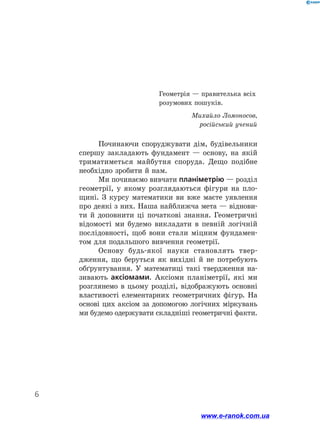 6
Починаючи споруджувати дім, будівельники
спершу закладають фундамент — основу, на якій
триматиметься майбутня споруда. Дещо подібне
необхідно зробити й нам.
Ми починаємо вивчати планіметрію — розділ
геометрії, у якому розглядаються фігури на пло-
щині. З курсу математики ви вже маєте уявлення
про деякі з них. Наша найближча мета — віднови-
ти й доповнити ці початкові знання. Геометричні
відомості ми будемо викладати в певній логічній
послідовності, щоб вони стали міцним фундамен-
том для подальшого вивчення геометрії.
Основу будь-якої науки становлять твер-
дження, що беруться як вихідні й не потребують
обґрунтування. У математиці такі твердження на-
зивають аксіомами. Аксіоми планіметрії, які ми
розглянемо в цьому розділі, відображують основні
властивості елементарних геометричних фігур. На
основі цих аксіом за допомогою логічних міркувань
ми будемо одержувати складніші геометричні факти.
Геометрія — правителька всіх
розумових пошуків.
Михайло Ломоносов,
російський учений
www.e-ranok.com.ua
 