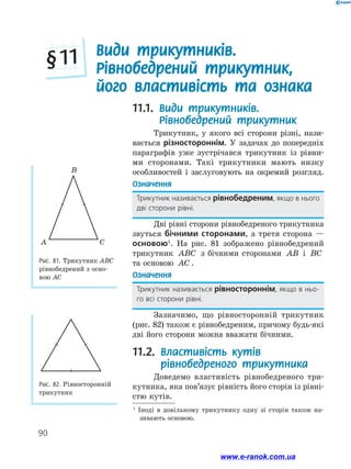 90
11.1. Види трикутників.
Рівнобедрений трикутник
Трикутник, у якого всі сторони різні, нази-
вається різностороннім. У задачах до попередніх
параграфів уже зустрічався трикутник із рівни-
ми сторонами. Такі трикутники мають низку
­особливостей і заслуговують на окремий розгляд.
Означення
Трикутник називається рівнобедреним, якщо в нього
дві сторони рівні.
Дві рівні сторони рівнобедреного трикутника
звуться бічними сторонами, а третя сторона —
основою1
. На рис. 81 зображено рівнобедрений
трикутник ABC з бічними сторонами AB і BC
та основою AC .
Означення
Трикутник називається рівностороннім, якщо в ньо-
го всі сторони рівні.
Зазначимо, що рівносторонній трикутник
(рис. 82) також є рівнобедреним, причому будь-які
дві його сторони можна вважати бічними.
11.2. Властивість кутів
рівнобедреного трикутника
Доведемо властивість рівнобедреного три-
кутника, яка пов’язує рівність його сторін із рівні­
стю кутів.
Види трикутників.
Рівнобедрений трикутник,
його властивість та ознака
§ 11
Рис. 81. Трикутник АВС
рівнобедрений з осно-
вою АС
Рис. 82. Рівносторонній
трикутник
CA
B
1
Іноді в довільному трикутнику одну зі сторін також на-
зивають основою.
www.e-ranok.com.ua
 