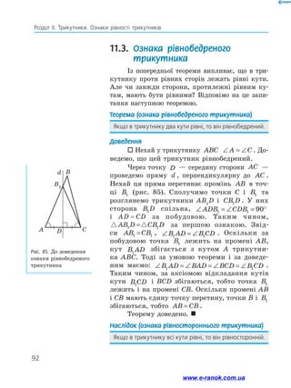 92
Розділ ІІ. Трикутники. Ознаки рівності трикутників
11.3. Ознака рівнобедреного
трикутника
Із попередньої теореми випливає, що в три-
кутнику проти рівних сторін лежать рівні кути.
Але чи завжди сторони, протилежні рівним ку-
там, мають бути рівними? Відповімо на це запи-
тання наступною теоремою.
Теорема (ознака рівнобедреного трикутника)
Якщо в трикутнику два кути рівні, то він рівнобедрений.
Доведення
 Нехай у трикутнику ABC ∠ = ∠A C . До-
ведемо, що цей трикутник рівнобедрений.
Через точку D — середину сторони AC —
проведемо пряму d , перпендикулярну до AC .
Нехай ця пряма перетинає промінь AB в точ­
ці B1 (рис. 85). Сполучимо точки C і B1 та
розглянемо трикутники AB1
D і CB D1 . У них
сторона B D1 спільна, ∠ = ∠ = °ADB CDB1 1 90
і AD = CD за побудовою. Таким чином,
AB D CB D1 1= за першою ознакою. Звід-
си AB CB1 1= , ∠ = ∠B AD B CD1 1
. Оскільки за
побудовою точка B1 лежить на промені AB,
кут B AD1
збігається з кутом A трикутни-
ка ABC. Тоді за умовою теореми і за доведе-
ним маємо: ∠ = ∠ = ∠ = ∠B AD BAD BCD B CD1 1
.
Таким чином, за аксіомою відкладання кутів
кути B CD1
і BCD збігаються, тобто точка B1
лежить і на промені CB. Оскільки промені AB
і CB мають єдину точку перетину, точки B і B1
збігаються, тобто AB CB= .
Теорему доведено. 
Наслідок (ознака рівностороннього трикутника)
Якщо в трикутнику всі кути рівні, то він рівносторонній.
Рис. 85. До доведення
ознаки рівнобедреного
трикутника
CDA
B
B1
d
www.e-ranok.com.ua
 
