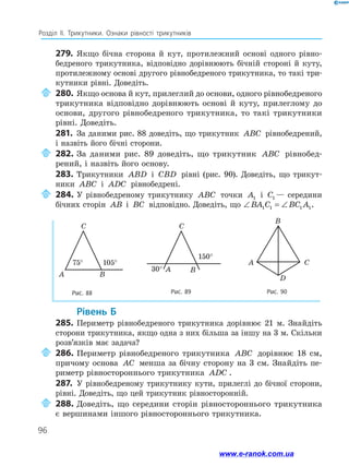96
Розділ ІІ. Трикутники. Ознаки рівності трикутників
279.	 Якщо бічна сторона й кут, протилежний основі одного рівно­
бедреного трикутника, відповідно дорівнюють бічній стороні й куту,
протилежному основі другого рівнобедреного трикутника, то такі три-
кутники рівні. Доведіть.
	280.	Якщо основа й кут, прилеглий до основи, одного рівнобедреного
трикутника відповідно дорівнюють основі й куту, прилеглому до
основи, другого рівнобедреного трикутника, то такі трикутники
рівні. Доведіть.
281.	 За даними рис. 88 доведіть, що трикутник ABC рівно­бедрений,
і назвіть його бічні сторони.
	282.	За даними рис. 89 доведіть, що трикутник ABC рівнобед­
рений, і назвіть його основу.
283.	 Трикутники ABD і CBD рівні (рис. 90). Доведіть, що трикут-
ники ABC і ADC рівнобедрені.
	284.	 У рівнобедреному трикутнику ABC точки A1 і C1 — середини
бічних сторін AB і BC відповідно. Доведіть, що ∠ = ∠BA C BC A1 1 1 1.
Рис. 90
D
A C
B
Рис. 88 Рис. 89
C
A B
75° 105°
C
A B30°
150°
75° 105°
150°
30°
	Рівень Б
285.	 Периметр рівнобедреного трикутника дорівнює 21 м. Знайдіть
сторони трикутника, якщо одна з них більша за іншу на 3 м. Скільки
розв’язків має задача?
	286.	Периметр рівнобедреного трикутника ABC дорівнює 18 см,
причому основа AC менша за бічну сторону на 3 см. Знайдіть пе-
риметр рівностороннього трикутника ADC .
287.	 У рівнобедреному трикутнику кути, прилеглі до бічної сторони,
рівні. Доведіть, що цей трикутник рівносторонній.
	288.	Доведіть, що середини сторін рівно­стороннього трикутника
є вершинами іншого рівностороннього трикутника.
www.e-ranok.com.ua
 
