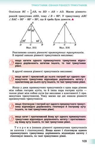 ТРИКУТНИКИ. ОЗНАКИ РІВНОСТІ ТРИКУТНИКІВ
Оскільки ВС = АВ, то ББ = АВ = АО. Маємо рівносто-
ронній трикутник АВБ, тому / В = 60°. У трикутнику АВС
А ВАС = 90° - 60° = 30°, що й треба було довести. ▲
А
Розглянемо ознаки рівності прямокутних трикутників.
З першої ознаки рівності трикутників випливає:
(Ь
якщо катети одного прямокутного трикутника відпо­
відно дорівнюють катетам іншого, то такі трикутники
рівні.
З другої ознаки рівності трикутників випливає:
якщо катет і прилеглии до нього гострий кут одного пря­
мокутного трикутника відповідно дорівнюють катету і
прилеглому до нього куту іншого, то такі трикутники рівні.
Якщо у двох прямокутних трикутників є одна пара рівних
між собою гострих кутів, то й інша пара гострих кутів —
також рівні між собою кути (це випливає з властивості 1 пря­
мокутних трикутників). Тому маємо ще дві ознаки рівності
прямокутних трикутників:
якщо гіпотенуза і гострий кут одного прямокутного трикут­
ника відповідно дорівнюють гіпотенузі й гострому куту
іншого, то такі трикутники рівні;
ьякщо катет і протилежний йому кут одного прямокутного
трикутника відповідно дорівнюють катету і протилежно­
му йому куту іншого, то такі трикутники рівні.
Т е о р е м а (ознака рівності прямокутних трикутників
за катетом і гіпотенузою). Якщо катет і гіпотенуза одного
прямокутного трикутника дорівнюють відповідно катету і
гіпотенузі іншого, то такі трикутники рівні.
109
 