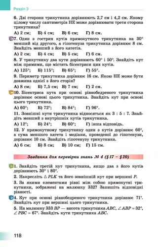 Розділ З
6. Дві сторони трикутника дорівнюють 2,7 см і 4,2 см. Якому
цілому числу сантиметрів НЕ може дорівнювати третя сторона
трикутника?
А ) 2 см; Б) 4 см; В) 6 см; Г) 8 см.
Ф 7 . Один з гострих кутів прямокутного трикутника на 30°
менший від другого, а гіпотенуза трикутника дорівнює 8 см.
Знайдіть менший з його катетів.
А ) 2 см; Б) 4 см; В) 5 см; Г) 6 см.
8. У трикутнику два кути дорівнюють 60° і 50°. Знайдіть кут
між прямими, що містять бісектриси цих кутів.
А ) 125°; Б) 115°; В) 65°; Г) 55°.
9. Периметр трикутника дорівнює 16 см. Якою НЕ може бути
довжина однієї з його сторін?
А ) 8 см; Б) 7,5 см; В) 7 см; Г) 2 см.
С ю . Бісектриса кута при основі рівнобедреного трикутника
дорівнює основі цього трикутника. Знайдіть кут при основі
цього трикутника.
А ) 60°; Б) 72°; В) 84°; Г) 96°.
11. Зовнішні кути трикутника відносяться як 3 : 5 : 7. Знай­
діть менший з внутрішніх кутів трикутника.
А ) 12°; Б) 24°; В) 60°; Г) інша відповідь.
12. У прямокутному трикутнику один з кутів дорівнює 60°,
а сума меншого катета і медіани, проведеної до гіпотенузи,
дорівнює 10 см. Знайдіть гіпотенузу трикутника.
А ) 6 см; Б) 8 см; В) 10 см; Г) 15 см.
Завдання для перевірки знань № 4 (§17 - §20)
№ ■ Знайдіть третій кут трикутника, якщо два з його кутів
дорівнюють 30° і 80°.
2. Накресліть А РЬК та його зовнішній кут при вершині Р.
3. За якими елементами рівні між собою прямокутні три­
кутники, зображені на малюнку 332? Запишіть відповідні
рівності.
Ф4. Кут при основі рівнобедреного трикутника дорівнює 71°.
Знайдіть кут при вершині цього трикутника.
5. На малюнку 333 ВР — висота трикутника АВС, Z АВР = 32°,
^ РВС = 67°. Знайдіть кути трикутника АВС.
118
 