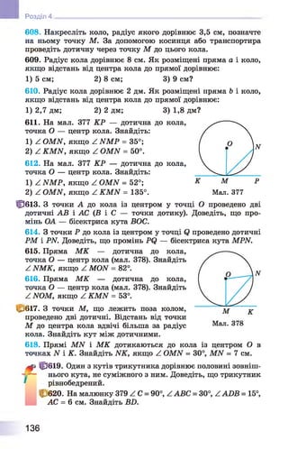 Розділ 4
608. Накресліть коло, радіус якого дорівнює 3,5 см, позначте
на ньому точку М. За допомогою косинця або транспортира
проведіть дотичну через точку М до цього кола.
609. Радіус кола дорівнює 8 см. Як розміщені пряма а і коло,
якщо відстань від центра кола до прямої дорівнює:
1) 5 см; 2) 8 см; 3) 9 см?
610. Радіус кола дорівнює 2 дм. Як розміщені пряма Ь і коло,
якщо відстань від центра кола до прямої дорівнює:
1) 2,7 дм; 2) 2 дм; 3) 1,8 дм?
611. На мал. 377 КР — дотична до кола,
точка О — центр кола. Знайдіть:
1) ^ ОМЫ, якщо ^ ЫМР = 35°;
2) Z КМЫ, якщо Z ОМЫ = 50°.
612. На мал. 377 КР — дотична до кола,
точка О — центр кола. Знайдіть:
1) Z ЫМР, якщо Z ОМЫ = 52°;
2) Z ОМИ, якщо Z КМИ = 135°.
Ц3613. З точки А до кола із центром у точці О проведено дві
дотичні АВ і АС ( Б і С — точки дотику). Доведіть, що про­
мінь ОА — бісектриса кута БОС.
614. З точки Р до кола із центром у точці <2 проведено дотичні
РМ і PN. Доведіть, що промінь Р(2 — бісектриса кута МРИ.
615. Пряма М К — дотична до кола,
точка О — центр кола (мал. 378). Знайдіть
Z NMK, якщо Z MON = 82°.
616. Пряма М К — дотична до кола,
точка О — центр кола (мал. 378). Знайдіть
Z NOM, якщо Z KMN = 53°.
С/617. З точки М, що лежить поза колом,
проведено дві дотичні. Відстань від точки
М до центра кола вдвічі більша за радіус
кола. Знайдіть кут між дотичними.
618. Прямі M N і М К дотикаються до кола із центром О в
точках N і К. Знайдіть NK, якщо Z OMN = 30°, M N = 7 см.
Ц3619. Один з кутів трикутника дорівнює половині зовніш­
нього кута, не суміжного з ним. Доведіть, що трикутник
рівнобедрений.
с 620. На малюнку 379 Z С = 90°, ZABC = 30°, ZA D Б = 15°,
АС = 6 см. Знайдіть ББ.
136
 