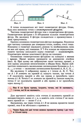 ЕЛЕМЕНТАРНІ ГЕОМЕТРИЧНІ ФІГУРИ ТА ЇХ ВЛАСТИВОСТІ
З точок складаються всі інші геометричні фігури. Отже,
будь-яка множина точок є геометричною фігурою.
Частина геометричної фігури теж є геометричною фігурою.
Геометричною фігурою є й об’єднання кількох геометричних
фігур. На малюнку 3 фігура складається з прямокутника і
двох трикутників.
Однією з основних геометричних фігур є площина. Уявлення
про частину площини дає поверхня стола, шибки, стелі тощо.
Площину в геометрії вважають рівною та необмеженою; вона
не має ані краю, ані товщини. У 7-9-х класах ви опрацьовува­
тимете частину шкільного курсу геометрії — планіметрію.
Планіметрія вивчає властивості фігур на площині.
Основними геометричними фігурами на площині є точка
і пряма. Прямі можна проводити за допомогою лінійки
(мал. 4). При цьому ми зображуємо лише частину прямої, а
всю пряму уявляємо нескінченною в обидва боки. Прямі най­
частіше позначають маленькими латинськими буквами а, Ь, с,
(і, ..., а точки — великими латинськими буквами А, В, С, X), ...
На малюнку 5 зображено пряму а і точки А, В, С. Точ­
ки А і В лежать на прямій а; кажуть також, що точки А
і В належать прямій а або що пряма а проходить через
точки А і В. Точка С не лежить на прямій а; інакше кажучи,
точка С не належить прямій а або пряма а не проходить
через точку С.
ъЯка б не була пряма, існують точки, які їй належать,
і точки, які їй не належать.
Для зручності замість слів «точка А належить прямій а»
використовують запис А є а, а замість слів «точка С не нале­
жить прямій а* — запис С а.
Зауважимо, що через точки А і В не можна провести іншої
прямої, яка б не збігалася з прямою а.
Через будь-які дві точки можна провести пряму і до того
ж тільки одну.
7
 