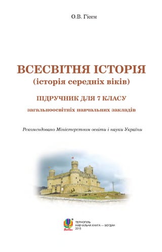 О .В . Г іс е м
ВСЕСВІТНЯ ІСТОРІЯ
(історія середніх віків)
П ІД Р У Ч Н И К Д Л Я 7 К Л А С У
загальноосвітніх навчальних закладів
Рекомендовано Міністерством освіти і науки України
ТЕРНОПІЛЬ
НАВЧАЛЬНА КНИГА — БОГДАН
2015
 