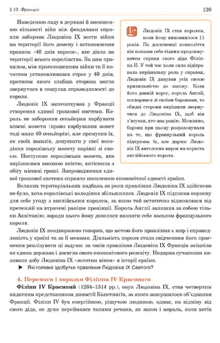 §13. Франція 139
Наведенню ладу в державі й зменшен­
ню кількості війн між феодалами спри­
яли заборона Людовіка IX вести війни
на території його домену і встановлення
правила «40 днів короля», яке діяло на
території всього королівства. За цим пра­
вилом, між проголошенням війни та її по­
чатком установлювався строк у 40 днів,
протягом якого слабша сторона могла
звернутися в пошуках справедливості до
короля.
Людовік IX започаткував у Франції
створення єдиної грошової системи. Ко­
роль не заборонив сеньйорам карбувати
власні монети (право карбування монет
тоді мали 40 сеньйорів), але примусив їх,
як своїх васалів, допускати у свої воло­
діння королівську монету нарівні зі сво­
єю. Поступово королівська монета, яка
вирізнялася високою якістю, витіснила з
обігу місцеві гроші. Запровадження єди­
ної грошової системи сприяло посиленню економічної єдності країни.
Великих територіальних надбань за роки правління Людовіка IX здійснено
не було, хоча королівські володіння збільшилися. Людовік IX підписав корисну
для себе угоду з англійським королем, за якою той остаточно відмовлявся від
претензій на втрачені раніше провінції. Король Англії залишив за собою тіль­
ки Аквітанію; заради цього йому довелося визнати себе васалом французького
короля.
Людовік IX неодноразово говорив, що метою його правління є мир і справед­
ливість у країні та за її межами. Діяльність короля стала свідченням його праг­
нення реалізувати ці задуми: за часів правління Людовіка IX Франція зміцніла
як єдина держава і досягла свого економічного розквіту. Недарма сучасники на­
зивали добу Людовіка IX «золотим віком» в історії країни.
► Які головні здобутки правління Людовіка IX Святого?
4. Перемоги і поразки Філіппа IV Красивого
Філіпп IV Красивий (1284-1314 рр.), онук Людовіка IX, став четвертим
видатним представником династії Капетингів, за якого завершилося об’єднання
Франції. Філіпп IV був енергійною, рішучою людиною, однак, на відміну від
свого діда, не дуже переймався такими речами, як закон і мораль, коли хотів
в Людовік IX став королем,
коли йому виповнилося 11
років. По досягненні повноліття
він показав себе гідним продовжу­
вачем справи свого діда Філіп­
па II. У той час коли сила відігра­
вала вирішальну роль у справах,
Людовік IX дивував усіх своєю
прихильністю до закону. Коли
його давній ворог, король Англії,
посварився зі своїми баронами, то
обидві сторони вирішили зверну­
тися до Людовіка IX, щоб він
з’ясував, хто має рацію. Можливо,
барони при цьому розраховували
на те, що французький король
підтримає їх, але дарма: Людо­
вік IX виголосив вирок на користь
англійського короля.
 