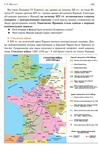 §13. Франція 143
Від часів Людовіка VI Товстого, що правив на початку XII ст., до часів Фі-
ліппа IV (перша третина XIV ст. ) тривав процес об’єднання Франції. Унаслідок
об’єднання держави у Франції на початку XIV ст. встановилася станова
монархія — централізована держава, у якій король правив, спираючись на
збори представників станів. Одночасно Франція стала однією з перших
національних держав.
► Коли вперше у Франції було скликано Генеральні штати?
► Який король Франції знищив орден тамплієрів?
5. Столітня війна
У XIV ст. на політичній арені Європи постали централізовані держави. Дво­
ма найзначнішими такими королівствами в Західній Європі були Франція та
Англія. Суперництво між ними вилилося в тривалий конфлікт, який одержав
назву Столітня війна (1337-1453 рр.). У ній брали участь не тільки Франція
Перший період війни (1337-1380 рр.)
Володіння англійського короля на 1337 р.
►Дії англійських військ
*■ Дії французьких військ
Території, які відійшли до Англії
за миром у Бретіньї 1360 р.
Території та міста, які залишилися
в англійців на кінець XIV ст.
Район селянської війни у Франції
1358 р. (Жакерія)
Межі поширення повстання селян
на чолі з Вотом Тайлером в Англії 1381 р.
і район найактивніших дій повсталих
Д ругий період війни (1415-1453) рр.
*• Похід англійського війська 1415 р.
Володіння герцога Бургундського на 1429 р
Межі територій, котрі перейшли під владу
англійців і бургундців на 1429 р.
X X Райони партизанського руху проти англійці
^ Облога англійцями Орлеана
(кін. 1428 р.-середина 1429 р.)
Дії французького війська
на чолі з Жанною д’Арк
Місце страти Жанни д’Арк ЗО травня 1431
М ісця і роки най важ лив іш их битв,
що закінчилися:
£ 1356 Перемогою Ґіачі Перемогою
п англійців Л 'ЧЭ| французів
Шрусбері
К0Р0ЛІВСТЕ
АНГЛІЯ
Глостер
^ Брюгге
] ^ ле граф. (
 ФЛАНДРІЯ,
*с Азенкур
Х14у
Х1346 1
. оАмьєн
 Комсьєн
Вінчестер Д о Антверпен
герц. БРАБАН
<аг о
Р Брюссель Л
граф.
ГЕННЕГАУ /
Кантербері
Портсмут
герц. 1РИР (Г
ЖСЕМБУРГ/Шербур Регель
1ССОН ОІ
X Кан
^ НОРМАНДІ^
герц. БРЕТАНЬ
герц. БУРГУНДІЯ
БУРГУНДІЯ
Пуатьє/
І °+-
/ Х1356
0 грдфгГ ПУАТУ
Іа-Рошель
Бурбон
герц. БУРБОН V.
Клермон
граф. ОВЕРНЬ
ГренобльПерігьйо<
ДОФІНЕ
Бержерак
ЛАНГЕДОК
граф. ПРОВАНС
Байонна
Марсель ^
С Е Р Е Д З Е М Н Е
н М О Р Е
Більбао КОР
» НАВАРРА
Нарбоно
АНДОРРА
КОРОЛІВСТВО
 