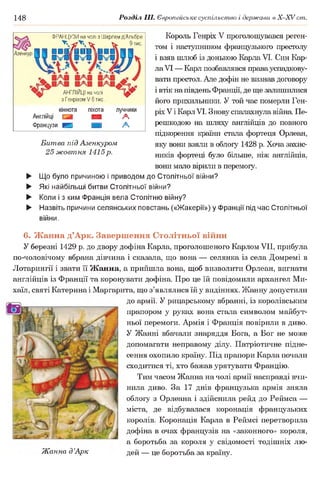 148 Розділ III. Європейське суспільство і держави в Х -ХУ ст.
Король Генріх V проголошувався реген­
том і наступником французького престолу
і взяв шлюб із донькою Карла VI. Син Кар­
лаVI — Карл позбавлявся правауспадкову­
вати престол. Але дофін не визнав договору
і втік на південь Франції, де ще залишилися
його прихильники. У той час померли Ген­
ріхV і КарлVI. Знову спалахнула війна Пе­
решкодою на шляху англійців до повного
підкорення країни стала фортеця Орлеан,
яку вони взяли в облогу 1428 р. Хоча захис­
ників фортеці було більше, ніж англійців,
вони мало вірили в перемогу.
► Що було причиною і приводом до Столітньої війни?
► Які найбільші битви Столітньої війни?
► Коли і з ким Франція вела Столітню війну?
► Назвіть причини селянських повстань («Жакерії») у Франції під час Столітньої
війни.
6. Жанна д’Арк. Завершення Столітньої війни
У березні 1429 р. до двору дофіна Карла, проголошеного Карлом VII, прибула
по-чоловічому вбрана дівчина і сказала, що вона — селянка із села Домремі в
Лотарингії і звати її Жанна, а прийшла вона, щоб визволити Орлеан, вигнати
англійців із Франції та коронувати дофіна. Про це їй повідомили архангел Ми-
хаїл, святі Катерина і Маргарита, що з’являлися їй у видіннях. Жанну допустили
до армії. У рицарському вбранні, із королівським
прапором у руках вона стала символом майбут­
ньої перемоги. Армія і Франція повірили в диво.
У Жанні вбачали знаряддя Бога, а Бог не може
допомагати неправому ділу. Патріотичне підне­
сення охопило країну. Під прапори Карла почали
сходитися ті, хто бажав урятувати Францію.
Тим часом Жанна на чолі армії насправді вчи­
нила диво. За 17 днів французька армія зняла
облогу з Орлеана і здійснила рейд до Реймса —
міста, де відбувалася коронація французьких
королів. Коронація Карла в Реймсі перетворила
дофіна в очах французів на «законного» короля,
а боротьба за короля у свідомості тодішніх лю-
Жанна д’Арк дей — це боротьба за країну.
Азенкур
ФРАНЦУЗИ на чолі з Ш арлем д ’Альбре
^ Ч "И ^ Ч Х ' ^ 9 тис.
ґ / і і і  і
АНГЛІЙЦІ на чолі ї ф
з Генріхом V 6 тис
кіннота піхота лучники
Англійці М А
Французи Н М А
Битва під Азенкуром
25 жовтня 1415р.
 