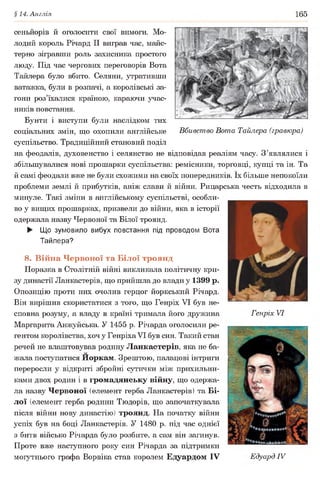 §14. Англія 165
сеньйорів й оголосити свої вимоги. Мо­
лодий король Річард II виграв час, майс­
терно зігравши роль захисника простого
люду. Під час чергових переговорів Вота
Тайлера було вбито. Селяни, утративши
ватажка, були в розпачі, а королівські за­
гони роз’їхалися країною, караючи учас­
ників повстання.
Бунти і виступи були наслідком тих
соціальних змін, що охопили англійське Вбивство Вота Тайлера (гравюра)
суспільство. Традиційний становий поділ
на феодалів, духовенство і селянство не відповідав реаліям часу. З’являлися і
збільшувалися нові прошарки суспільства: ремісники, торговці, купці та ін. Та
й самі феодали вже не були схожими на своїх попередників. їх більше непокоїли
проблеми землі й прибутків, аніж слави й війни. Рицарська честь відходила в
минуле. Такі зміни в англійському суспільстві, особли­
во у вищих прошарках, призвели до війни, яка в історії
одержала назву Червоної та Білої троянд.
► Що зумовило вибух повстання під проводом Вота
Тайлера?
8. Війна Червоної та Білої троянд
Поразка в Столітній війні викликала політичну кри­
зу династії Ланкастерів, що прийшла до влади у 1399 р.
Опозицію проти них очолив герцог йоркський Річард.
Він вирішив скористатися з того, що Генріх VI був не­
сповна розуму, а владу в країні тримала його дружина Генріх VI
Маргарита Анжуйська. У 1455 р. Річарда оголосили ре­
гентом королівства, хоч у Генріха VI був син. Такий стан
речей не влаштовував родину Ланкастерів, яка не ба­
жала поступатися Иоркам. Зрештою, палацові інтриги
переросли у відкриті збройні сутички між прихильни­
ками двох родин і в громадянську війну, що одержа­
ла назву Червоної (елемент герба Ланкастерів) та Бі­
лої (елемент герба родини Тюдорів, що започаткувала
після війни нову династію) троянд. На початку війни
успіх був на боці Ланкастерів. У 1480 р. під час однієї
з битв військо Річарда було розбите, а сам він загинув.
Проте вже наступного року син Річарда за підтримки
могутнього графа Ворвіка став королем Едуардом IV Едуард IV
 