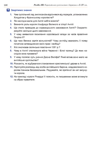 168 Розділ III. Європейське суспільство і держави в X-XVcm .
В Закріпимо знання
1. Чим суспільний лад англосаксів відрізнявся від порядків, установлених
Хлодвігом у Франкському королівстві?
2. Які наслідки мали для Англії набіги вікінгів?
3. Визначте роль короля Альфреда Великого в історії Англії.
4. Що стало приводом до нормандського завоювання Англії? Охаракте­
ризуйте наслідки цього завоювання.
5. У чому виявилося посилення королівської влади за часів правління
Генріха II?
6. Що таке Велика хартія вольностей? Чому англійці вважають її появу
початком затвердження своїх прав і свобод?
7. Хто очолював селянське повстання 1381 p.?
8. Чому в Англії спалахнула війна Червоної і Білої троянд? До яких на­
слідків вона призвела?
9. У чому полягає суть учення Джона Вікліфа? Який вплив воно мало на
англійське суспільство?
10. Розкажіть, як відбувалося становлення християнської церкви в Англії.
11. Підготуйте розповідь від особи англійського барона, невдоволеного ко­
ролем Іоанном Безземельним. Подумайте, які претензії він міг висуну­
ти королю.
12. На прикладі короля Річарда III поясніть, як письменник може вплинути
на образ правителя.
 