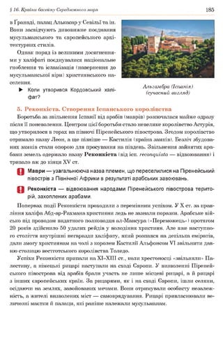 §16. Країни басейну Середземного моря 185
в Ґранаді, палац Алькасар у Севільї та ін.
Вони засвідчують дивовижне поєднання
мусульманського та європейського архі­
тектурних стилів.
Однак поряд із великими досягнення­
ми у халіфаті поєднувалися національне
гноблення та ісламізація (навернення до
мусульманської віри) християнського на­
селення.
► Коли утворився Кордовський халі­
фат?
5. Реконкіста. Створення Іспанського королівства
Боротьба за звільнення Іспанії від арабів (маврів) розпочалася майже одразу
після її поневолення. Центром цієї боротьби стало невелике королівство Астурія,
що утворилося в горах на півночі Піренейського півострова. Згодом королівство
отримало назву Леон, а ще пізніше — Кастилія (країна замків). Безліч збудова­
них замків стали опорою для просування на південь. Звільнення зайнятих ара­
бами земель одержало назву Реконкіста (від ісп. гесопдиівіа — відвоювання) і
тривало аж до кінця XV ст.
О Маври — узагальнююча назва племен, що переселилися на Піренейський
півострів з Північної Африки в результаті арабських завоювань.
О Реконкіста — відвоювання народами Піренейського півострова терито­
рій, захоплених арабами.
Попервах події Реконкісти проходили з перемінним успіхом. У X ст. за прав­
ління халіфа Абд-ар-Рахмана християни ледь не зазнали поразки. Арабське вій­
сько під проводом видатного полководця ал-Мансура («Переможець») протягом
20 років здійснило 50 удалих рейдів у володіння християн. Але вже наступно­
го століття внутрішні негаразди халіфату, який розпався на декілька еміратів,
дали змогу християнам на чолі з королем Кастилії Альфонсом VI звільнити дав­
ню столицю вестготського королівства Толедо.
Успіхи Реконкісти припали наХІ-ХІП ст., коли хрестоносці «звільняли» Па­
лестину, а німецькі рицарі наступали на сході Європи. У визволенні Піреней­
ського півострова від арабів брали участь не лише місцеві рицарі, а й рицарі
з інших європейських країн. За рицарями, як і на сході Європи, ішли селяни,
осідаючи на землях, завойованих мечами. Вони отримували особисту незалеж­
ність, а жителі визволених міст — самоврядування. Рицарі привласнювали ве­
личезні маєтки й палаци, які раніше належали мусульманам.
Альгамбра (Іспанія)
(сучасний вигляд)
 