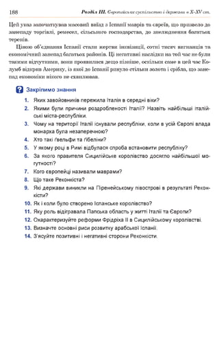 188 Розділ III. Європейське суспільство і держави в Х -ХУ ст.
Цей указ започаткував масовий виїзд з Іспанії маврів та євреїв, що призвело до
занепаду торгівлі, ремесел, сільського господарства, до знелюднення багатьох
теренів.
Ціною об’єднання Іспанії стали жертви інквізиції, сотні тисяч вигнанців та
економічний занепад багатьох районів. Ці негативні наслідки на той час не були
такими відчутними, вони проявилися дещо пізніше, оскільки саме в цей час Ко-
лумб відкрив Америку, із якої до Іспанії ринуло стільки золота і срібла, що зане­
пад економіки нікого не схвилював.
В Закріпимо знання
1. Яких завойовників пережила Італія в середні віки?
2. Якими були причини роздробленості Італії? Назвіть найбільші італій­
ські міста-республіки.
3. Чому на території Італії існували республіки, коли в усій Європі влада
монарха була незаперечною?
4. Хто такі ґвельфи та ґібеліни?
5. У якому році в Римі відбулася спроба встановити республіку?
6. За якого правителя Сицилійське королівство досягло найбільшої мо­
гутності?
7. Кого європейці називали маврами?
8. Що таке Реконкіста?
9. Які держави виникли на Піренейському півострові в результаті Рекон­
кісти?
10. Як і коли було створено Іспанське королівство?
11. Яку роль відігравала Папська область у житті Італії та Європи?
12. Охарактеризуйте реформи Фрідріха II в Сицилійському королівстві.
13. Визначте основні риси розвитку арабської Іспанії.
14. З’ясуйте позитивні і негативні сторони Реконкісти.
 