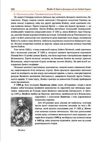 252 Раз0і.% V. Країни Центральної та Східної Європи
8. К ревськн у кіл. Грю нвальдська битва
По смерті Ольгерда постало питання про цілісність Великого князівства Ли­
товського. Перед смертю власне литовські і білоруські володіння Ольґерд за­
повів своєму старшому спну від другої дружини Ягайлу, який одночасно ста­
вав великим князем. Проте старших братів — синів від першої дружини — не
влаштовувало це рішення. Проти Яґайла виступили полоцький, подільський,
волинський і пернігово-сіверськпй князі. У 1381. р. князь Кейстут, брат Ольгер­
да, захопив Вільно й усунув Ягайла від влади. Останній утік до Тевтонського ор­
дену і за його допомогою вже наступного року відновив свою владу, полонивши
Кейстуга та його сина Вітовта. Кейстуга задушили в підземеллі Кревського зам­
ку. Вітовту пощастило втекти до пруссів, звідки він розпочав активну боротьбу
проти Яґайла.
Тим пасом 13Я2 р. помер угорський король Лайопі Великий, який одночасно
був і польським королем. У 1383 р. польські магнати проголосили королевою
Польщі його 12-річну доньку Ядвігу, яка була зарулена з австрійським герцогом
Віїьгальмом. Проте польські магнати, не бажаючи бачити на своєму престолі
Віїьгельма, запропонували О руку великому князеві Ягайлу. На цей шлюб по­
кладалося багато сподівань.
Польські магнати і католицьке духовенство, знаючи важке становище Ягай­
ла, запропонували йому польську корону. Вони прагнули приєднати .литовські
землі та поширити на них владу католицької церкви, а також, використовуючи
ресурси Великого князівства Литовського, завершити боротьбі' проти Тевтон­
ського ордену. У свою чергу, Ягайло прагнув за допомогою Польщі приборкати
своїх противників.
У 1385 р. було укладено Кревську унію (союз, об’єднання), згідно з якою
Ягайло зобов’язувався прийняти католицтво та охрестити все литовське насе­
лення, приєднати до Польщі землі Великого князівства Литовського. У люто­
му 1386 р. Яґайло прибув до Кракова, хрестився, прийнявши ім'я Владислава,
одружився з королевою Ядвігою і став коронованим
польським королем.
Але об'єднання двох держав не відбулося, оскільки
проти цього піднялася могутня опозиція на чолі з Ві-
товтом, який домігся скасування унії. У 1392 р. Вітовг
став великим князем литовським. Він мав далекосяжні
плани щодо зміцнення незалежності своєї держави, але
через його поразку 1399 р. на Ворсклі від монголо^гатар
в 1401 р. унію довелося відновити, проте вже за умови
рівноправності сторін.
Яга&ііо
 