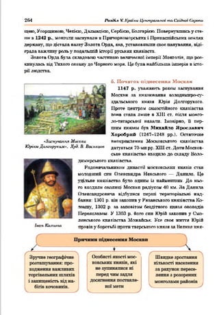 254 РазіК.* V. Краіки Центральноїта Східної Єаропи
щвк>, Угорщиною, Чехією, Далмацією, Сербією, Болгарією. 11овернувшись у сте-
ттн в 1242 р.. монголи заснували в Причорноморських і ІІрігкаспійських землях
держав}', що дістала назву Золота Орда, яка, установивши своя панування, віді­
грала важливу рать у подальшій історії руських князівств.
Золота Орда була складовою частиною величезної імперії Монголів, що роз­
кинулась від Тихого океану до Чорного моря. Це була найбільша імперія в істо­
рії' людства.
б. П очаток підн
1147 р. уважають роком заснування
Москви за князювання володимиро-су-
здальського князя Юрія Долгорукого.
Проте центром самостійного князівства
вона стала лише в XIII ст. після монго-
ло-татарської навали. Імовірно, її пер­
шим князем був Михайло Ярославнч
Хоробрий (1247-124Я рр.). Остаточне
•Зоснуаакня Москви виокремлення Московського князівства
ЮріамДа&горуким*. Худ. В. 8 <х.шц<иі датується 70-ми рр. Х111 ст. Доти Москов­
ське князівство входпло до складу Воло-
дюшрського князівства.
Родоначальником династії московських князів став
молодший син Олександра Невського — Данило. Це
удільне князівство було одним із найменших. До ньо­
го входили околиці Москви радіусам 40 км. За Данила
Олександровича відбулися перші територіальні над­
бання: 1301 р. він захопив у Рязанського князівства Ко-
ломну, 1302 р. за заповітом бездітного князя оволодів
Переяславом. У 1303 р. його син Юрій захопив у Смо­
ленського князівства Можайськ. Усе своє життя Юрій
провів у боротьбі проти тверського князя за Велике кня-Іиан Калиігт
 