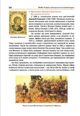 266 ЛмсК.» V. Країни Центральної таСхіАип Європи
в. Правління Дмхггрія Донського,
К ули ковська битва
У 1362 р. московським князем став дев'ятилітній
Дмнтрій Іванович (1362-1389). Молодому князеві до­
велося обстоювати своє велике князювання в боротьбі
проти суперників: рязанських, нижньогородських, твер­
ських князів. Також у Москви з'явився новий ворог —
Литва. Князь Ольґерд у 1368, 1370, 1372 рр. ходив по­
ходами на Москву і двічі брав її в облогу.
На відміну від своїх попередників, Дмитрій біль­
шість питань вирішував силою, а не хитрістю та об­
маном. Майже кожен рік йому доводилося воювати. У
1376 р. Дмитрій, організувавши великий похід проти
Твері, примусив її визнати його владу і відмовитися від претензій на велике
князювання. Також він припинив платити данину Орді та 1389 р. першим із
князів передав владу своєму синові Васюгію І бев дозволу Орди. Тим давній союз
між Москвою та Ордою було розірвано. Москва заявила про свій намір позба­
витися монгольського панування. Здійсненню такої політики сприяло те, що в
Орді відбувалася боротьба за владу між її правителем Мамаям, що поширював
свою владу на П західні володіння, і Тохтамлшем. шо підпорядкував собі серед­
ньоазійські степи.
Але було зрозумілим, що позбавитися монгольського панування буде нелег­
ко. Обидві сторони ретельно готувалися до вирішальної битви. Мамай зібрав
величезне військо (за різкими відомостями — від 100 до 200 тис. воїнів) із татар
і найманців ґенуезців, а також уклав союз із литовським князем Яґайлом, який
Дмитрій Донський
Раш.ж на полі Куликаааму. З картина О. Буі/шміа
 