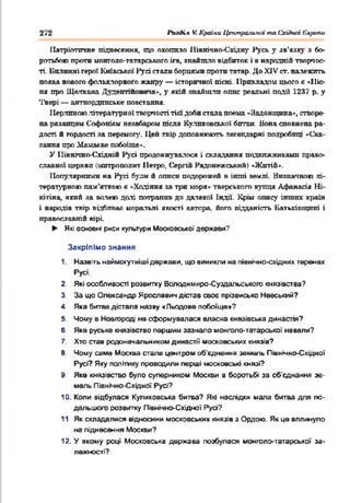 272 PbaàLt V. Країни Центральної та Східної Європи
Патріотичне піднесення, що охопило іПвнічно-Східру Русь у зв'язку я бо­
ротьбою проти монголо-татарськпго ira, знайшло відбиток і в народній творчос­
ті. Билинні герої Київської Русі стали борцями проти татар. До XJV ст. належить
поява нового фольклорного жанру — історичної пісні. Прикладом цього б «Піс­
ня про Щалкана '—>нтіпов па у якій знайшли опис реальні події 1237 р. у
'Гвері — антиордпнське повстання.
1Іерлпвою літературної творчості тієї доби стада поема «Яадоніщша», створе­
на рязанцем Софонікм незабаром пісня Кулпковської бптви. Вона сповнена ра­
дості й гордості за перемогу Цеп твір доповнюють легендарні подробиці «Ска­
зання про Мамавве побоїще*.
У Північно-Східній Русі продовжувалося і складання подвижниками право­
славної церкви іштрополит Петро, Сергій Радонежськнй) «Житій».
Популярними на Русі буди й описи подорожей в інші землі. Визначною лі­
тературною пам'яткою е «Ходіння за три моря» тверського купця Афаяасія Ні-
ютіна, який за волею долі потрапив до далекої Індії. Крім опису інших країн
і народів твір відбивав моральні якості автора, його відданість Батьківщині і
православній вірі.
► Які основні риси культури М осковської держави?
Закріпімо знання
1. Назвітьнаймогутнішідержави, що виниклина північно-східнихтеренах
Русі.
2. Які особливості розвитку Володимира-Суздальського князівства?
3. За що Олександр Ярославич дістав своє прізвисько Невський?
4. Яка битва дістала назву «Л ьодове п обоїщ е»?
5. Чому в Новгороді не сформувалася власна князівська династія?
6. Яке руське князівствопершим зазнало монголо-татарської навали?
7. Хто став родоначальникомдинастії московських князів?
8. Чому саме Москва стала центром об'єднання земель Північно-Східної
Русі? Яку політикупроводили перші московські князі?
9. Яке князівство було суперником Москви в боротьбі за об'єднання зе­
мель Північно-Східної Русі?
10. Коли відбулася Куликовська битва? Які наслідки мала битва для по­
дальшого розвитку Північно-Східної Русі?
11. Як складалися відносини московських князівз Ордою. Якце вплинуло
на піднесення Москви?
12. У якому році Московська держава позбулася монголо-таггарської за­
лежності?
 