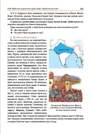 § 24. Ікюблиаос.ггирамштху країнСходу. Серсіїкьоаічм&Індія 285
Із V от. буддизм в Індіі занепадає, але швидко поширюються в Китаї. Японії,
Кореї, Монголії, країнах Південно-Східної Азії. Буддизм став ще однією світо­
вою рачігікю поряд із християнством та ісламом
Із приходом завойовштв-мусульман в Індію проник іслам. Найбільшого по­
ширення вів набув на півночі півострова.
Крім згаданих релігій, в Індії були поширені ще сотні місцевих культів.
► Що таке касти?
► Які релігії були поширені 8 ІНДІЇ?
И. Делійським султанах
Як уже зазначалося, на території Індо­
стану за багатотисячну історію не існува­
ло сильної державної влади. Траплялося,
що одна з багатьох держав відокремлю­
валася і прагнула підпорядкувати собі
інші. Проте, вичерпавши свій потенціал
у війнах проти сусідів, вона гинула і зно­
ву розпадалася. Так сталося з державою
Гунтів що виникла в 320 р. завдяки ді­
яльності раджі Чандраґупті. Але його
наступники не змогли зберегти єдність
держави і встояти проти набігів гунів, і
наприкінці VI ст. вона припинила своя
існування. У VII ст., за підрахунками ки­
тайського мандрівника (.'юань Цзаня. в
Індії налічувалося близько 70 князівств,
правителями яких були раджі й магара­
джі, які воювали між собою.
Значні зміни в жшті Індії' статися з
XII ст., коли її північні області були під­
корені мусульманами. Нони прагнули
підкорити Індію з VIII ст., ате їхні дії
успіху не мали. Зрештою, правитель су­
сідньої з ІНДІЄЮ держави І аяневідів. що Ьлперахпар Чамдр^-у™* Маур’я
постала ліспа розпаду Багдадського ха- аІжджаху спаю спиьгицю Маїа&ку
ліфату, Махмуд Ґазневі (998— 1030) началі процесії с/и>нів
здійснював систематичні грабіжницькі
походи до Індії. Він 17 разів розорював її. просуваючись щорззу далі в глиб кра­
їни. Завдяки награбованим багатствам і захопленим рабам він перетворив свою
столицю Газні на одне з найкрасивіших міст Сходу.
 