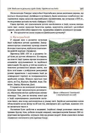 $24. Опоблияостїраївитху краік Сходу, (лрсдкьоаічію Індія 2Я7
Після походів Тнмура і міжусобної боротьби між двома десятками держав, що
постали після розпад,' Делійського султанату, Індія виявилася ослабленою і не-
захтценою перед загрозою європейського проникнення, що попалося я XV] ст.,
та вторгнення моголів на паті з Вабуром (1526 р.).
Серед причин, які зумовлювали успіхп завойовників в Індії, ножна виокре­
мити такі: знатні природні багатства країни, відсутність етнічної і релігійної
єдності, міжусобні війни правителів, традиційна міцність селянської громади.
► Які хронологічні рамки існування Делійського султанату?
4. Культура Індії
У середні віки в розвитку культури
Індй відбулися суттєві зрушення. Завер­
шився процес асиміляції культур піквоті
й півдня півострова, відбулося становлен­
ня релігій індуїзму і буддизму.
Протягом ХШ— XV ст. у розвитку Ін­
дії були дві суттєві обставини. По-перше,
на півночі Індії тривав процес поєднання
елементів мусульманської та індійської
цивілізацій. По-друге, у той час досить ін­
тенсивно розвивалося міське життя, яке
було пов’язане з розбудовою резиденцій
різних правителів і залутенням Індії до
міжнародної торгівлі за посередництвом
арабських купців. Швидко зростали такі
міста, як Гоа, Кадікут, Камбай. Агра, Па-
ніпат, Лахор, Мзтгьтан, Деаі.
Опираючись на попередні досягнення,
культура Індії' продовжувала розвивати­
ся, збагачуючи своїми здобутками світову
культуру. Так, уже на початку нової ерп
в Індії користувалися десятковою систе­
мою чпсал, яка тепер застосовується в усьому світі. Індійські математики вміли
обчислювати площі фігур та об'єми тіл, виковувати дії з дробами, відносно точ­
но визначати число л,
Вагомими були здобутки в медицині. Індійські лікарі досконало знали вну­
трішню будову тіла, робили складні операції, використовуючи близько 200 хі­
рургічних інструментів, готували .ліки від різних хвороб. Вони славилися своїми
знаннями і вміннями в усіх країнах Сходу.
Храм в Аджашпі (зовнішній
і внутрішній вигляд)
 