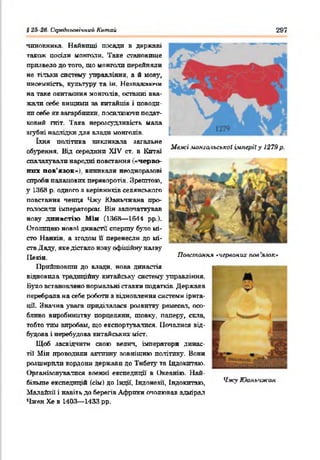 #2.42в. Середньовічний Китай 297
чиновника. Найвищі посади в державі
також посіли монголи. Таке становите
призвело до того, що монголи перейняли
не тільки систему управління, а й мову,
писемність, культуру та ін. Незважаючи
на таке окитаяння монголів, останні вва­
жати себе вищими за китайців і поводи­
ли себе як загарбники, посилюючи подат­
ковий гніт. 'Гака нерозсудливість мала
згубні наслідки для влади монголів.
їхня політика викликала загальне
обурення. Від середини XIV ст. в Китаї
спалахували народні повстання ■«черво­
них пов’язок»), виникали неодноразові
спроби палацових переворотів. Зрештою,
у 1368 р. одного а керівників селянського
повстання ченця Чжу Юаньчжана про­
голосили імператором. Він започаткував
нову династію М ін (1368— 1644 рр).
Столицею нової династії' спершу було мі­
сто Нанкін, а згодом її перенесли до мі­
ста Даду, яке дістало нову офіційну назву
Пекін
Прийшовши до влади, нова династія
відновила традиційну китайську' систему управління.
Вугло встановлено нормальні ставки податків. Держава
перебрала на себе роботи з відновлення системи ірита-
цЛ. Значка увага приділялася розвитку рвмесат, осо­
бливо виробництву порцеляни, шовку, паперу, скла,
тобто тим виробам, що експортувалися. Почалися від­
будова і перебудова китайських міст.
Щоб засвідчити свою велич, імператори динас-
тії Мін проводили активну зовнішню політику. Вони
розширили кордони держави до Тибету та Індокитаю.
Організовувалися воєнні експедиції в Океанію. Най­
більше експедицій Ссім) до Індії, Індонезії, Індокитаю,
Малайзії і навіть до берегів Африки очолював адмірал
Чжен Хе в 1403— 1433 рр.
Повстання ^червоних пов’ялок*
■
хІжу Юань'сжан
Межі мйнш'іьськаї імперіїу 1279 р.
 