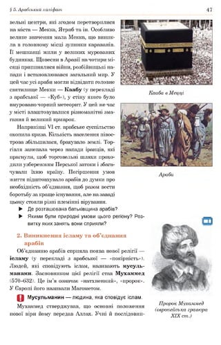 § 5. Арабський халіфат 47
вельні центри, які згодом перетворилися
на міста — Мекка, Ятриб та ін. Особливо
велике значення мала Мекка, що виник­
ла в головному місці зупинки караванів.
Її мешканці жили у великих мурованих
будинках. Щовесни в Аравії на чотири мі­
сяці припинялися війни, розбійницькі на­
пади і встановлювався загальний мир. У
цей час усі араби могли відвідати головне
святилище Мекки — Каабу (у перекладі
з арабської — «Куб»), у стіну якого було
вмуровано чорний метеорит. У цей же час
у місті влаштовувалися різноманітні зма­
гання й великий ярмарок.
Наприкінці VI ст. арабське суспільство
охопила криза. Кількість населення півос­
трова збільшилася, бракувало землі. Тор­
гівля занепала через напади іранців, які
прагнули, щоб торговельні шляхи прохо­
дили узбережжям Перської затоки і збага­
чували їхню країну. Погіршення умов
життя підштовхувало арабів до думки про
необхідність об’єднання, щоб разом вести
боротьбу за краще існування, але на заваді
цьому стояли різні племінні вірування.
► Де розташована батьківщина арабів?
► Якими були природні умови цього регіону? Роз­
витку яких занять вони сприяли?
Кааба в Мецці
Араби
2. Виникнення ісламу та об’єднання
арабів
Об’єднанню арабів сприяла поява нової релігії —
ісламу (у перекладі з арабської — «покірність»).
Людей, які сповідують іслам, називають мусуль­
манами. Засновником цієї релігії став Мухаммед
(570-632). Це ім’я означає «натхненний», «пророк».
У Європі його називали Магометом.
О Мусульманин — людина, яка сповідує іслам.
л/г • Пророк Мухаммед
Мухаммед стверджував, що основні положення , „
(європейська гравюра
нової віри йому передав Аллах. Учні й послідовни- XIXст)
 
