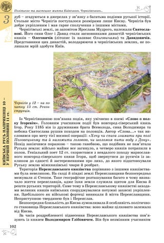 102
3
Київськарусьнаприкінці10–
упершійполовині11ст.
дуб – згадуються в джерелах у зв’язку з багатьма подіями руської історії.
Стольне місто Чернігів поступалося розмірами лише Києву. Чернігів був
добре укріпленим і мав гарне сполучення з іншими містами.
Чернігівські землі, за заповітом Ярослава Мудрого, належали Святосла-
вові. Його сини Олег і Давид стали засновниками династій чернігівських
князів  – Олеговичів (літопис їх називає Ольговичами) та Давидовичів.
Представники цих династій, володарюючи в чернігівських землях, не по­
лишали мрій здобути Київ.
Чернігів у 12 – на по-
чатку 13 ст. Рекон-
струкція.
Із Чернігівщиною пов’язана подія, яку увічнено в поемі «Слово о пол-
ку Ігоревім». Головним учасником події був новгород-сіверський князь
Ігор. Року 1185 він із дружинами брата Всеволода, сина Володимира та
небожа Святослава рушив походом на половців. Автор «Слова...» так ви­
словився про мету тієї воєнної операції: «Хочу чи списа зламати при полі
Половецькому та й наложити головою, чи шоломом пити воду з Дону».
Похід закінчився поразкою – такою ганебною, що подібних не пам’ятала
Руська земля: військо майже все загинуло, а четверо князів потрапили в
полон. Геніальний поет 12 ст. скористався з невдалого походу марнослав­
ного новгород-сіверського князя Ігоря, щоб звернутися до русичів із за­
кликом до єдності й застереженнями про лихо, до якого підштовхували
Руську землю міжкнязівські чвари й розбрат.
Територія Переяславського князівства порівняно з іншими князівства­
ми була невеликою. На сході й півдні землі Переяславщини безпосередньо
межували зі Степом. Таке географічне розташування багато в чому визна­
чало життя переяславців, адже їхня земля служила щитом для Києва й
решти руських територій. Саме тому в Переяславському князівстві захода­
ми великих князів київських споруджувалися потужні захисні укріп­лен­
ня. Здебільшого як військові фортеці виникали й міста Переяславщини.
Неприступною твердинею був і Переяслав.
Безпосередня близькість до Києва зумовлювала й особливість політично­
го становища Переяславського князівства: воно майже цілковито залежало
від Києва.
За часів роздробленості піднесення Переяславського князівства по­­в’я­
зують із князем Володимиром Глібовичем. Він був незмінним учасником
Політичне та мистецьке життя Київського, Черні­гівського...
 