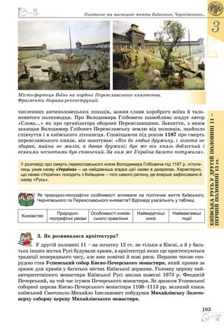 103
3
КиївськарусьУдругійполовині11–
першійполовині13ст.
 
Місто-фортеця Воїнь на кордоні Переяславського князівства.
Фрагменти діорами-реконструкції.
численних антиполовецьких походів, зажив слави хороброго воїна й тала­
новитого полководця. Про Володимира Глібовича шанобливо згадує автор
«Слова...» як про організатора оборони Переяславщини. Завзяття, з яким
захищав Володимир Глібович Переяславську землю від половців, знайшло
співчуття і в київського літописця. Сповіщаючи під роком 1187 про смерть
переяславського князя, він занотував: «Він бо любив дружину, і золота не
збирав, майна не жалів, а давав дружині; був же він князь доблесний і
всякими чеснотами був сповнений. За ним же Україна багато потужила».
У розповіді про смерть переяславського князя Володимира Глібовича під 1187 р. літопи-
сець ужив назву «Україна» – це найдавніша згадка цієї назви в джерелах. Характерно,
що назва «Україна» походить з Київщини – того самого регіону, де вперше зафіксовано й
назву «Русь».
Як природно-географічні особливості впливали на політичне життя Київського,
Чернігівського та Переяславського князівств? Відповіді узагальніть у таблиці.
Князівство
Природно-
географічні умови
Особливості князів-
ського правління
Найвидатніші
князі
Найважливіші
події
3. Як розвивалася архітектура?
У другій половині 11 – на початку 12 ст. не тільки в Києві, а й у бага­
тьох інших містах Русі будували храми, в архітектурі яких ще простежуються
традиції попереднього часу, але вже помітні й нові риси. Першою такою спо­
рудою став Успенський собор Києво-Печерського монастиря, який правив за
зразок для храмів у багатьох містах Київської держави. Головну церкву най­
авторитетнішого монастиря Київської Русі заклав навесні 1073 р. Феодосій
Печерський, на той час ігумен Печерського монастиря. За зразком Успенської
соборної церкви Києво-Печерського монастиря 1108–1113 рр. великий князь
київський Святополк-Михайло Ізяславович побудував Михайлівську Золото-
верху соборну церкву Михайлівського монастиря.
Політичне та мистецьке життя Київського, Черні­гівського...
 