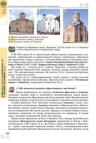 104
3
Київськарусьнаприкінці10–
упершійполовині11ст.
1. Церква Богородиці Пирогощої в Києві.
2. Борисоглібський собор у Чернігові.
3. П’ятницька церква в Чернігові.
1 2 3
Роздивіться зображення церков, збудованих у 20–30-х роках 12 ст. й наприкінці
століття. Визначте спільні та відмінні риси споруд.
У 30–80-ті роки 12 ст. архітектурні обриси храмів, споруджених у ки­
ївській, чернігівській та переяславській землях, змінюються, набуваючи
рис фортечних споруд, важких, з вікнами-бійницями й масивним деко­
ром. Прикладом таких пам’яток є церква Богородиці Пирогощої (Заступ-
ниці) в Києві (1132–1136) і Борисоглібський собор у Чернігові (1128).
Від кінця 11 – початку 12 ст. в Києві, Чернігові, а пізніше майже на
всій території Київської Русі змішану систему кладки замінили порядо-
вою – без використання каміння. На початку 13 ст. з’являється брускова
цегла, схожа на сучасну.
Від кінця 12 ст. найпоширенішими стають храми з одним куполом
(однобанні), пірамідальної побудови. Зразком таких храмів є П’ятницька
церква в Чернігові, споруджена наприкінці 12 ст.
4. Що визначало розвиток образотворчого мистецтва?
Храми оздоблювали, як і раніше, мозаїками, фресками та іконами,
щоправда, мозаїку через її коштовність використовували дедалі рідше.
Останнім храмом був Михайлівський Золотоверхий собор Михай­лівського
монастиря в Києві, інтер’єр якого, окрім фресок, прикрасили ще й мозаїки.
З добою Київської Русі пов’язане становлення іконопису. Слово «іко­
на» грецького походження. Іконами називають зображення Ісуса Христа,
Богоматері, святих, подій Святого Письма, виконані за певними правила­
ми на кипарисових або інших дошках. Правила, за якими творили ікони,
називають канонами. Їх суворо дотримувалися, не змінюючи. У цьому
одна з основних відмінностей ікони від картини.
Перші ікони привозили на Русь із Візантії. Так, шедевр візантійського
малярства Вишгородська ікона Богородиці привезений до Києва з Кон­
стантинополя в 30-ті роки 12 ст. До 1155 р. ікона перебувала у Вишгоро­
ді – одній з резиденцій київських князів. 1155 р. вишгородський князь
Андрій Боголюбський вивіз Вишгородську ікону до Суздаля. Пізніше, коли
Політичне та мистецьке життя Київського, Черні­гівського...
 