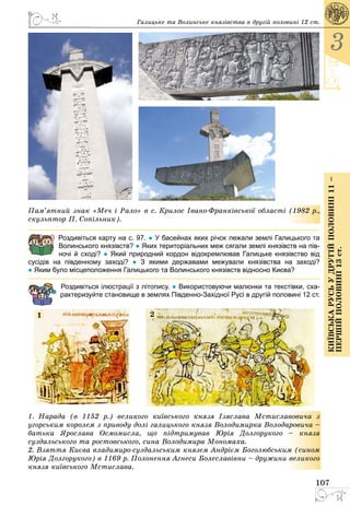 107
3
КиївськарусьУдругійполовині11–
першійполовині13ст.
Галицьке та Волинське князівства в другій половині 12 ст.
Пам’ятний знак «Меч і Рало» в с. Крилос Івано-Франківської області (1982 р.,
скульптор П. Сопільник).
Роздивіться карту на с. 97. ● У басейнах яких річок лежали землі Галицького та
Волинського князівств? ● Яких територіальних меж сягали землі князівств на пів-
ночі й сході? ● Який природний кордон відокремлював Галицьке князівство від
сусідів на південному заході? ● З якими державами межували князівства на заході?
● Яким було місцеположення Галицького та Волинського князівств відносно Києва?
Роздивіться ілюстрації з літопису. ● Використовуючи малюнки та текстівки, сха-
рактеризуйте становище в землях Південно-Західної Русі в другій половині 12 ст.
1 2
1. Íàðàäà (â 1152 ð.) âåëèêîãî êè¿âñüêîãî êíÿçÿ ²çÿñëàâà Ìñòèñëàâîâè÷à ç
óãîðñüêèì êîðîëåì ç ïðèâîäó äîë³ ãàëèöüêîãî êíÿçÿ Âîëîäèìèðêà Âîëîäàðîâè÷à –
áàòüêà ßðîñëàâà Îñìîìèñëà, ùî ï³äòðèìóâàâ Þð³ÿ Äîëãîðóêîãî – êíÿçÿ
ñóçäàëüñüêîãî òà ðîñòîâñüêîãî, ñèíà Âîëîäèìèðà Ìîíîìàõà.
2. Âçÿòòÿ Êèºâà âëàäèìèðî-ñóçäàëüñüêèì êíÿçåì Àíäð³ºì Áîãîëþáñüêèì (ñèíîì
Þð³ÿ Äîëãîðóêîãî) â 1169 ð. Ïîëîíåííÿ Àãíåñè Áîëåñëàâ³âíè – äðóæèíè âåëèêîãî
êíÿçÿ êè¿âñüêîãî Ìñòèñëàâà.
 