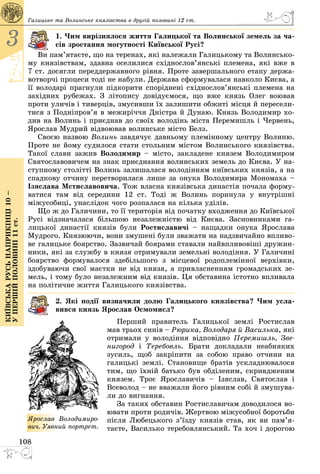 108
3
Київськарусьнаприкінці10–
упершійполовині11ст.
Галицьке та Волинське князівства в другій половині 12 ст.
1. Чим вирізнялося життя Галицької та Волинської земель за ча-
сів зростання могутності Київської Русі?
Ви пам’ятаєте, що на теренах, які належали Галицькому та Волинсько­
му князівствам, здавна оселилися східнослов’янські племена, які вже в
7 ст. досягли переддержавного рівня. Проте завершального етапу держа­
вотворчі процеси тоді не набули. Держава сформувалася навколо Києва, а
її володарі прагнули підкорити споріднені східнослов’янські племена на
західних рубежах. З літопису довідуємося, що вже князь Олег воював
проти уличів і тиверців, змусивши їх залишити обжиті місця й пересели­
тися з Подніпров’я в межиріччя Дністра й Дунаю. Князь Володимир хо­
див на Волинь і приєднав до своїх володінь міста Перемишль і Червень,
Ярослав Мудрий відвоював волинське місто Белз.
Своєю назвою Волинь завдячує давньому племінному центру Волиню.
Проте не йому судилося стати стольним містом Волинського князівства.
Такої слави зажив Володимир – місто, закладене князем Володимиром
Святославовичем на знак приєднання волинських земель до Києва. У на­
ступному столітті Волинь залишалася володінням київських князів, а на
спадкову отчину перетворилася лише за онука Володимира Мономаха –
Ізяслава Мстиславовича. Тож власна князівська династія почала форму­
ватися там від середини 12 ст. Тоді ж Волинь поринула у внутрішні
міжусобиці, унаслідок чого розпалася на кілька уділів.
Що ж до Галичини, то її територія від початку входження до Київської
Русі відзначалася більшою незалежністю від Києва. Засновниками га­
лицької династії князів були Ростиславичі  – нащадки онука Ярослава
Мудрого. Князюючи, вони змушені були зважати на надзвичайно впливо­
ве галицьке боярство. Зазвичай боярами ставали найвпливовіші дружин­
ники, які за службу в князя отримували земельні володіння. У Галичині
боярство формувалося здебільшого з місцевої родоплемінної верхівки,
здобуваючи свої маєтки не від князя, а привласненням громадських зе­
мель, і тому було незалежним від князів. Ця обставина істотно впливала
на політичне життя Галицького князівства.
2. Які події визначили долю Галицького князівства? Чим усла-
вився князь Ярослав Осмомисл?
Перший правитель Галицької землі Ростислав
мав трьох синів – Рюрика, Володаря й Василька, які
отримали у володіння відповідно Перемишль, Зве-
нигород і Теребовль. Брати докладали неабияких
зусиль, щоб закріпити за собою право отчини на
галицькі землі. Становище братів ускладнювалося
тим, що їхній батько був обділеним, скривдженим
князем. Троє Ярославичів  – Ізяслав, Святослав і
Всеволод – не вважали його рівним собі й змушува­
ли до вигнання.
За таких обставин Ростиславичам доводилося во­
ювати проти родичів. Жертвою міжусобної боротьби
після Любецького з’їзду князів став, як ви па­м’я­
таєте, Василько теребовлянський. Та хоч і дорогою
ßðîñëàâ Âî­ëî­äè­ìè­ðî­
âè÷. Уявний порт­рет.
 