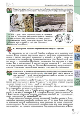 11
Вступ до середньовічної історії України
Роздивіться грецькі пам’ятки на наших землях. Як вони пов’язані із суспільним, госпо­дар­
ським та духовним життям греків – переселенців у Північне Причорномор’я та Крим?
1 2
3
1. Рельєф «Геракл, який спочиває» (кінець 4 – початок
3 ст. до н. е.). З розкопок Керкінітиди (сучасна Євпаторія).
2. Руїни театру в Херсонесі (сучасний Севастополь).
3. Біломармурова плита з присягою громадян Херсонеса.
4. Прориси монет, знайдені в містах Північного
Причорномор’я та Криму
6. Які періоди охоплює середньовічна історія України?
Ви пригадали, що на території України за різних часів мешкали різні
народи. Якісь племена приходили здалеку, витісняли попередників, до­
сягали у своєму пануванні могутності та розквіту, а потім – ішли, від­
ступаючи перед сильнішими й згуртованішими за себе. Проте були й такі,
що жили тут споконвіку. По-різному складалися їхні стосунки з чужин­
цями. Так у протистоянні й випробуваннях протягом 2–1 тисячоліття
до н. е. на лісистих просторах від Вісли до Дніпра народжувалися слов’яни –
предки 15 сучасних європейських народів, серед яких і українського.
• Пригадайте, як Велике переселення народів вплинуло на долю Римської імперії?
Якою, зокрема, була роль готів та гунів? • Які назви давніх слов’ян зберегли пи-
семні джерела? • На якій підставі вчені-археологи роблять висновок про належ-
ність археологічних пам’яток слов’янам?
Від 476 р. починається доба Середньовіччя, яку вивчатимете на уроках
історії цього навчального року. Середньовіччя як епоха в історії людства
охоплює більше тисячі років – від 5 ст. до кінця 15 ст.
Періодизація українського Середньовіччя майже цілком узгоджується
із періодизацією загальноєвропейського.
Історію Середніх віків в Україні розпочинають добою раннього Серед-
ньовіччя від другої половини 5–7 ст. (періоду Великого розселення слов’ян
і формування східнослов’янських племінних союзів) і до утворення дер­
жави східних слов’ян наприкінці 9 ст.
Союзи східнослов’янських племен на території України вважають безпо­
середніми предками українців, оскільки вже в 7 ст. вони були подібними
за мовою, звичаями й відрізнялися за цими ознаками від інших східно­сло­в’­
янських племен. За наступних століть спорідненість між ними виявляла­ся
ще виразніше, що сприяло виникненню в 9 ст. держави із центром у Києві.
4
 