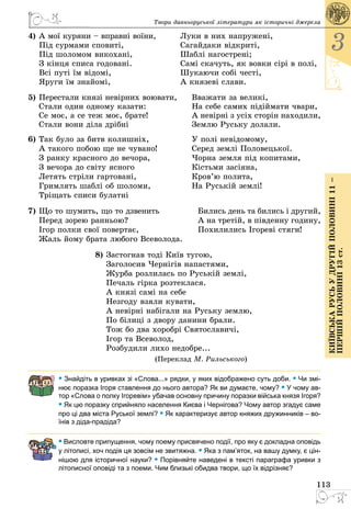 113
3
КиївськарусьУдругійполовині11–
першійполовині13ст.
Твори давньоруської літератури як історичні джерела
4)	А мої куряни – вправні воїни,	 Луки в них напружені,
Під сурмами сповиті,	 Сагайдаки відкриті,
Під шоломом викохані,	 Шаблі нагострені;
З кінця списа годовані.	 Самі скачуть, як вовки сірі в полі,
Всі путі їм відомі,	 Шукаючи собі честі,
Яруги їм знайомі,	 А князеві слави.
5)	Пеpестали князi невipних воювати,	 Вважати за великi,
	 Стали один одному казати:	 На себе самих пiдiймати чваpи,
	 Се моє, а се теж моє, бpате!	 А невipнi з усiх стоpiн находили,
	 Стали вони дiла дpiбнi	 Землю Руську долали.
6)	Так було за битв колишніх,	 У полі невідомому,
	 А такого побою ще не чувано!	 Серед землі Половецької.
	 З ранку красного до вечора,	 Чорна земля під копитами,
	 З вечора до світу ясного	 Кістьми засіяна,
	 Летять стріли гартовані,	 Кров’ю полита,
	 Гримлять шаблі об шоломи,	 На Руській землі!
	 Тріщать списи булатні
7)	Що то шумить, що то дзвенить	 Бились день та бились і другий,
	 Перед зорею ранньою?	 А на третій, в південну годину,
	 Ігор полки свої повертає,	 Похилились Ігореві стяги!
	 Жаль йому брата любого Всеволода.
8)	Застогнав тодi Київ тугою,
	 Заголосив Чеpнiгiв напастями,
	 Жуpба pозлилась по Руськiй землi,
	 Печаль гipка pозтеклася.
	 А князі самі на себе
	 Незгоду взяли кувати,
	 А невірні набігали на Руську землю,
	 По білиці з двору данини брали.
	 Тож бо два хоробрі Святославичі,
	 Ігор та Всеволод,
	 Розбудили лихо недобре...
(Переклад М. Рильського)
• Знайдіть в уривках зі «Слова...» рядки, у яких відображено суть доби. • Чи змі-
нює поразка Ігоря ставлення до нього автора? Як ви думаєте, чому? • У чому ав-
тор «Слова о полку Ігоревім» убачав основну причину поразки війська князя Ігоря?
• Як цю поразку сприйняло населення Києва і Чернігова? Чому автор згадує саме
про ці два міста Руської землі? • Як характеризує автор княжих дружинників – во-
їнів з діда-прадіда?
• Висловте припущення, чому поему присвячено події, про яку є докладна оповідь
у літописі, хоч подія ця зовсім не звитяжна. • Яка з пам’яток, на вашу думку, є цін-
нішою для історичної науки? • Порівняйте наведені в тексті параграфа уривки з
літописної оповіді та з поеми. Чим близькі обидва твори, що їх відрізняє?
 