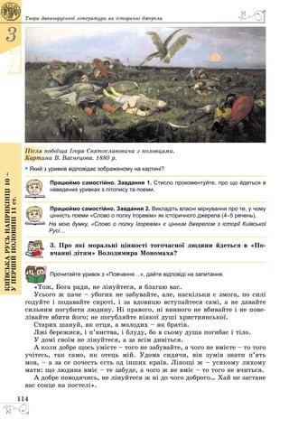 114
3
Київськарусьнаприкінці10–
упершійполовині11ст.
Твори давньоруської літератури як історичні джерела
Після побоїща Ігоря Святославовича з половцями.
Картина В. Васнецова. 1880 р.
• Який з уривків відповідає зображеному на картині?
Працюймо самостійно. Завдання 1. Стисло прокоментуйте, про що йдеться в
наведених уривках з літопису та поеми.
Працюймо самостійно. Завдання 2. Викладіть власні міркування про те, у чому
цінність поеми «Слово о полку Ігоревім» як історичного джерела (4–5 речень).
На мою думку, «Слово о полку Ігоревім» є цінним джерелом з історії Київської
Русі…
3. Про які моральні цінності тогочасної людини йдеться в «По-
вчанні дітям» Володимира Мономаха?
Прочитайте уривок з «Повчання…», дайте відповіді на запитання.
«Тож, Бога ради, не лінуйтеся, я благаю вас.
Усього ж паче – убогих не забувайте, але, наскiльки є змога, по силі
годуйте і подавайте сиротi, і за вдовицю вступайтеся самi, а не давайте
сильним погубити людину. Ні правого, нi винного не вбивайте і не пове­
лівайте вбити його; не погубляйте нiякої душі християнської.
Старих шануй, як отця, а молодих – як братiв.
Лжі бережися, і п’янства, і блуду, бо в сьому душа погибає і тiло.
У домi своїм не лiнуйтеся, а за всiм дивіться.
А коли добре щось умієте – того не забувайте, а чого не вмiєте – то того
учітесь, так само, як отець мiй. Удома сидячи, він зумів знати п’ять
мов, – а за се почесть єсть од інших країв. Лінощі ж – усякому лихому
мати: що людина вміє – те забуде, а чого ж не вміє – то того не вчиться.
А добре поводячись, не лінуйтеся ж ні до чого доброго… Хай не застане
вас сонце на постелі».
 