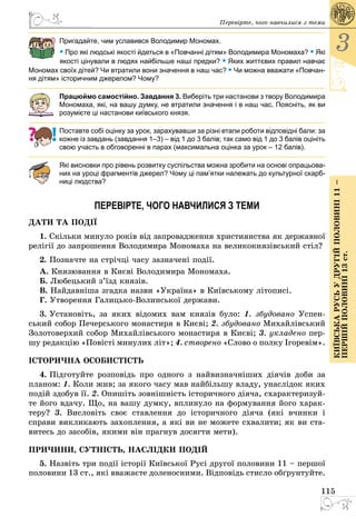 115
3
КиївськарусьУдругійполовині11–
першійполовині13ст.
Перевірте, чого навчилися з теми
Пригадайте, чим уславився Володимир Мономах.
• Про які людські якості йдеться в «Повчанні дітям» Володимира Мономаха? • Які
якості цінували в людях найбільше наші предки? • Яких життєвих правил навчає
Мономах своїх дітей? Чи втратили вони значення в наш час? • Чи можна вважати «Повчан­
ня дітям» історичним джерелом? Чому?
Працюймо самостійно. Завдання 3. Виберіть три настанови з твору Володимира
Мономаха, які, на вашу думку, не втратили значення і в наш час. Поясніть, як ви
розумієте ці настанови київського князя.
Поставте собі оцінку за урок, зарахувавши за різні етапи роботи відповідні бали: за
кожне із завдань (завдання 1–3) – від 1 до 3 балів; так само від 1 до 3 балів оцініть
свою участь в обговоренні в парах (максимальна оцінка за урок – 12 балів).
Які висновки про рівень розвитку суспільства можна зробити на основі опрацьова-
них на уроці фрагментів джерел? Чому ці пам’ятки належать до культурної скарб-
ниці людства?
ПЕРЕВІРТЕ, ЧОГО НАВЧИЛИСЯ З ТЕМИ
ДА­ТИ ТА ПОДІЇ
1. Скільки минуло років від запровадження християнства як державної
релігії до запрошення Володимира Мономаха на великокнязівський стіл?
2. Позначте на стрічці часу зазначені події.
А. Князювання в Києві Володимира Мономаха.
Б. Любецький з’їзд князів.
В. Найдавніша згадка назви «Україна» в Київському літописі.
Г. Утворення ГалицькоВолинської держави.
3. Установіть, за яких відомих вам князів було: 1. збудовано Успен­
ський собор Печерського монастиря в Києві; 2. збудовано Михайлівський
Золотоверхий собор Михайлівського монастиря в Києві; 3. укладено пер­
шу редакцію «Повісті минулих літ»; 4. створено «Слово о полку Iгоревiм».
ІСТОРИЧНА ОСОБИСТІСТЬ
4. Підготуйте розповідь про одного з найвизначніших діячів доби за
планом: 1. Коли жив; за якого часу мав найбільшу владу, унаслідок яких
подій здобув її. 2. Опишіть зовнішність історичного діяча, схарактеризуй­
те його вдачу. Що, на вашу думку, вплинуло на формування його харак­
теру? 3. Висловіть своє ставлення до історичного діяча (які вчинки і
справи викликають захоплення, а які ви не можете схвалити; як ви ста­
витесь до засобів, якими він прагнув досягти мети).
ПРИЧИНИ, СУТНІСТЬ, НАСЛІДКИ ПОДІЙ
5. Назвіть три події історії Київської Русі другої половини 11 – першої
половини 13 ст., які вважаєте доленосними. Відповідь стисло обґрун­туйте.
 