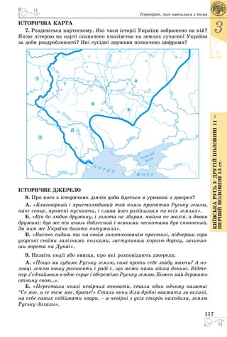 117
3
КиївськарусьУдругійполовині11–
першійполовині13ст.
Перевірте, чого навчилися з теми
ІСТОРИЧНА КАРТА
7. Роздивіться картосхему. Які часи історії України зображено на ній?
Якою літерою на карті позначено князівства на землях сучасної України
за доби роздробленості? Які сусідні держави позначено цифрами?
ІСТОРИЧНЕ ДЖЕРЕЛО
8. Про кого з історичних діячів доби йдеться в уривках з джерел?
А. «Благовірний і христолюбивий той князь просвітив Руську землю,
наче сонце, промені пускаючи, і слава його розійшлася по всіх землях».
Б. «Він бо любив дружину, і золота не збирав, майна не жалів, а давав
дружині; був же він князь доблесний і всякими чеснотами був сповнений.
За ним же Україна багато потужила».
В. «Високо сидиш ти на своїм золотокованім престолі, підперши гори
угорські своїми залізними полками, заступивши королю дорогу, зачинив-
ши ворота на Дунаї».
9. Назвіть події або явища, про які розповідають джерела:
А. «Пощо ми губимо Руську землю, самі проти себе зваду маючи? А по-
ловці землю нашу розносять і раді є, що межи нами війна донині. Відте-
пер з’єднаймося в одне серце і обережімо Руську землю. Кожен хай держить
отчину свою...».
Б. «Пеpестали князi невipних воювати, стали один одному казати:
“Се моє, а се теж моє, бpате!» Стали вони дiла дpiбнi вважати за великi,
на себе самих пiдiймати чваpи, – а невipнi з усiх стоpiн находили, землю
Руську долали».
 