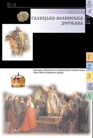 4
119
Розділ 4
Галицько-Волинська
держава
У Га­лиць­коВо­линсь­ко­му літо­писі Ро­ма­нові Мсти­
с­ла­во­ви­чу прис­вя­че­но ряд­ки: «Був він дер­жав­цем
всієї Русь­кої землі, … ки­дав­ся був на по­га­них, як той
лев, … і пе­ре­хо­див зем­лю їх, як той орел, а хо­роб­
рий був, як той тур, бо він рев­но насліду­вав пред­ка
сво­го Мо­но­ма­ха». Са­ме ць­о­му кня­зеві на­ле­жить
сла­ва твор­ця Га­ли­цькоВо­­линсь­ко­го князівства –
дер­­жа­ви, що впро­довж століття роз­ви­ва­ла дер­жа­
вот­ворчі тра­диції Київсь­кої Русі. Ви­нят­ко­ве зна­чен­ня
князівства ще й у то­му, що бу­ло во­но дер­жав­ним
ут­во­рен­ням, чия те­ри­торія об­ме­жу­ва­ла­ся спо­кон­
віч­ни­ми ук­раїнсь­ки­ми зем­ля­ми. Во­но спри­я­ло по­ши­
рен­ню пе­ре­до­вих над­бань західно­єв­ро­пейсь­кої
ку­ль­ту­ри, зміцнен­ню та усвідом­лен­ню на­ши­ми пред­
ка­ми се­бе як ок­ре­мо­го на­ро­ду.
2
3
5
1
 