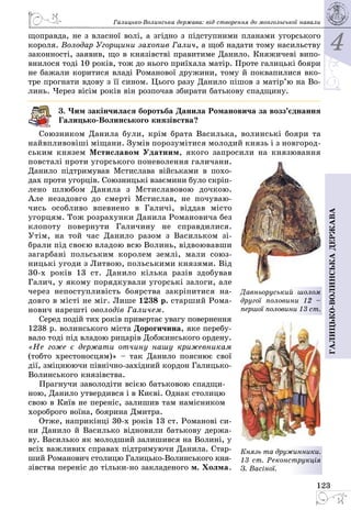 4
123
Галицько-волинськадержава
Галицько-Волинська держава: від створення до монгольської навали
щоправда, не з власної волі, а згідно з підступними планами угорського
короля. Володар Угорщини захопив Галич, а щоб надати тому насильству
законності, заявив, що в князівстві правитиме Данило. Княжичеві випо­
внилося тоді 10 років, тож до нього приїхала матір. Проте галицькі бояри
не бажали коритися владі Романової дружини, тому й поквапилися вко­
тре прогнати вдову з її сином. Цього разу Данило пішов з матір’ю на Во­
линь. Через вісім років він розпочав збирати батькову спадщину.
3. Чим закінчилася боротьба Данила Романовича за возз’єднання
Галицько-Волинського князівства?
Союзником Данила були, крім брата Василька, волинські бояри та
найвпливовіші міщани. Зумів порозумітися молодий князь і з новгород­
ським князем Мстиславом Удатним, якого запросили на князювання
повсталі проти угорського поневолен­ня галичани.
Данило підтримував Мстислава військами в похо­
дах проти угорців. Союзницькі взає­мини було скріп­
лено шлюбом Данила з Мсти­славовою дочкою.
Але незадовго до смерті Мсти­слав, не почуваю­
чись особливо впевнено в Галичі, віддав місто
угорцям. Тож розрахунки Данила Романовича без
клопоту повернути Галичину не справдилися.
Утім, на той час Данило разом з Васильком зі­
брали під своєю владою всю Волинь, відвоювавши
загарбані польським королем землі, мали союз­
ницькі угоди з Литвою, польськими князями. Від
30-х років 13  ст. Данило кілька разів здобував
Галич, у якому порядкували угорські залоги, але
через непоступливість боярства закріпитися на­
довго в місті не міг. Лише 1238 р. старший Рома­
нович нарешті оволодів Галичем.
Серед подій тих років привертає увагу повернення
1238 р. волинського міста Дорогичина, яке перебу­
вало тоді під владою рицарів Добжинського ордену.
«Не гоже є держати отчину нашу крижевникам
(тобто хрестоносцям)» – так Данило пояснює свої
дії, зміцнюючи північно-західний кордон Галицько-
Волинського князівства.
Прагнучи заволодіти всією батьковою спадщи­
ною, Данило утвердився і в Києві. Однак столицю
свою в Київ не переніс, залишив там намісником
хороброго воїна, боярина Дмитра.
Отже, наприкінці 30-х років 13 ст. Романові си­
ни Данило й Василько відновили батькову держа­
ву. Василько як молодший залишився на Волині, у
всіх важливих справах підтримуючи Данила. Стар­
ший Романович столицю Галицько-Волинського кня­
зівства переніс до тільки-но закладеного м. Холма.
Давньоруський шолом
другої половини 12  –
першої половини 13 ст.
Князь та дружинники.
13 ст. Реконст­рукція
З. Васіної.
 