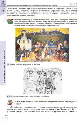 4
124
Галицько-волинськадержава Галицько-Волинська держава: від створення до монгольської навали
Літописець розповів про грандіозне будівництво, яке розпочав галицький
князь. Холм, зокрема, зміцнили потужними укріпленнями, що з огляду
на появу в степах нового войовничого кочового народу – монголів – вияви­
лося передбачливим заходом.
Роздивіться картину М. Фіголя «Княжий Галич. 1221 рік». Поміркуйте, кого зобра-
жено на передньому плані картини. Чому ви так думаєте? Доберіть до картини
іншу назву, аргументуйте її. Порівняйте картину зі схемою-реконструкцією княжого
Галича 12–13 ст. і з’ясуйте, де відбуваються зображені події.
«Княжий Галич». Картина М. Фіголя.
Схема-реконструкція княжого Галича 12–13 ст.
4. Хто такі монголи? Як почалося вторгнення їхніх орд на руські
землі?
«І прийшла нечувана рать» – такими словами розпочав літописець роз­
повідь про першу сутичку руських князів з монголами. Наприкінці 12 ст.
у степах Центральної Азії виникла Монгольська держава. Року 1206 вели­
 