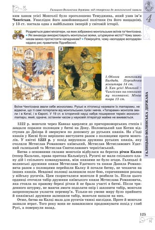 4
125
Галицько-волинськадержава
Галицько-Волинська держава: від створення до монгольської навали
ким ханом усієї Монголії було проголошено Темуджина, який узяв ім’я
Чингісхан. Унаслідок його завойовницької політики (та його нащадків),
у 13 ст. постала одна з найбільших імперій у світовій історії.
Роздивіться давні мініатюри, на яких зображено монгольських воїнів та Чингісхана.  
• Які винаходи використовують монгольські вояки, штурмуючи місто? Чому захис-
никам важко протистояти нападникам? • Поміркуйте, чому «володарю володарів»
надано рис правителів Піднебесної.
1 2
1. Облога монголами
Баг­дада. Персидська
мініатюра 14 ст.
2. Хан усієї Монголії –
Чингісхан на соколино­
му полюванні. Міні­а-
тюра 13 ст.
Воїни Чингісхана звали себе монголами. Руські ж літописці називали їх татарами, не
відаючи, що ті самі потерпали від монгольських луків і мечів. «Татарами» монголів зва-
ли і в Китаї, і в Європі. У 19 ст. в історичній науці набув поширення термін монголо-
татари, який, одначе, останнім часом у науковій літературі майже не вживається.
1222 р. монголи через Кавказ вдерлися до причорноморських степів і
завдали поразки половцям у битві на Дону. Половецький хан Котян від­
ступив до Дніпра й звернувся по допомогу до руських князів. На з’їзді
князів у Києві було вирішено виступити разом з половцями проти монго­
лів. У квітні 1223 р. у похід вирушила дружина руських князів, яку
очолили Мстислав Романович київський, Мстислав Мстиславович Удат­
ний галицький та Мстислав Святославович чернігівський.
Битва з основними силами монголів відбулася на берегах річки Калки
(тепер Кальчик, права притока Кальміусу). Русичі не мали спільного пла­
ну дій і спільного командування, між князями не було згоди. Галицькі й
волинські дружини князя Мстислава Удатного та князя Данила Романо­
вича разом з половцями перейшли Калку й почали битву, не чекаючи на
інших князів. Невдовзі половці залишили поле бою, спричинивши розлад
у війську русичів. Цим скористалися монголи й розбили їх. Після цього
ординці оточили табір дружини київського князя Мстислава Романовича,
яка стояла на правому березі річки й не брала участі в битві. Після три­
денного штурму, не маючи змоги подолати опір і захопити табір, монголи
запропонували укласти перемир’я. Тільки-но умови миру було прийнято
й князівські дружини залишили табір, монголи напали на них.
Отже, битва на Калці мала для русичів тяжкі наслідки. Проте й монголи
зазнали втрат. Того року вони не наважилися продовжувати похід у глиб
Русі, а повернули назад.
 