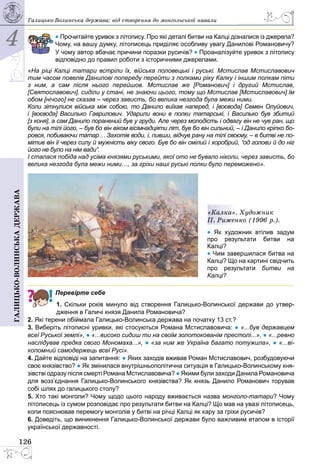 4
126
Галицько-волинськадержава Галицько-Волинська держава: від створення до монгольської навали
• Прочитайте уривок з літопису. Про які деталі битви на Калці дізналися із джерела?
Чому, на вашу думку, літописець приділяє особливу увагу Данилові Романовичу?
У чому автор вбачає причини поразки русичів? • Проаналізуйте уривок з літопису
відповідно до правил роботи з історичними джерелами.
«На ріці Калці татари встріли їх, війська половецькі і руські. Мстислав Мстиславович
тим часом повелів Данилові попереду перейти з полками ріку Калку і іншим полкам піти
з ним, а сам після нього перейшов. Мстислав же [Романович] і другий Мстислав,
[Святославович], сиділи у стані, не знаючи цього, тому що Мстислав [Мстиславович] їм
обом [нічого] не сказав – через зависть, бо велика незгода була межи ними.
Коли зітнулися війська між собою, то Данило виїхав наперед, і [воєвода] Семен Олуйович,
і [воєвода] Василько Гаврилович. Ударили вони в полки татарські, і Василько був збитий
[з коня], а сам Данило поранений був у груди. Але через молодість і одвагу він не чув ран, що
були на тілі його, – був бо він віком вісімнадцяти літ, був бо він сильний, – і Данило кріпко бо-
ровся, побиваючи татар… Захотів води, і, пивши, відчув рану на тілі своєму, – в битві не по-
мітив він її через силу й мужність віку свого. Був бо він смілий і хоробрий, “од голови й до ніг
його не було на нім вади”.
І сталася побіда над усіма князями руськими, якої ото не бувало ніколи, через зависть, бо
велика незгода була межи ними…, за гріхи наші руські полки було переможено».
«Калка». Художник
П. Риженко (1996 р.).
• Як художник втілив задум
про результати битви на
Калці?
• Чим завершилася битва на
Калці? Що на картині свідчить
про результати битви на
Калці?
Перевірте себе
1. Скільки років минуло від створення Галицько-Волинської держави до утвер-
дження в Галичі князя Данила Романовича?
2. Які терени обіймала Галицько-Волинська держава на початку 13 ст.?
3. Виберіть літописні уривки, які стосуються Романа Мстиславовича: ● «...був державцем
всеї Руської землі», ● «...високо сидиш ти на своїм золотокованім престолі...», ● «...ревно
наслідував предка свого Мономаха...», ● «за ним же Україна багато потужила», ● «...ві-
копомний самодержець всеї Русі».
4. Дайте відповіді на запитання: ● Яких заходів вживав Роман Мстиславович, розбудовуючи
своє князівство? ● Як змінилася внутрішньополітична ситуація в Га­лицько-Волинському кня-
зівстві одразу після смерті Романа Мстиславовича? ● Якими були заходи Данила Романовича
для возз’єднання Галицько-Волинського князівства? Як князь Данило Романович торував
собі шлях до галицького столу?
5. Хто такі монголи? Чому щодо цього народу вживається назва монголо-татари? Чому
літописець із сумом розповідає про результати битви на Калці? Що мав на увазі літописець,
коли пояснював перемогу монголів у битві на річці Калці як кару за гріхи русичів?
6. Доведіть, що виникнення Галицько-Волинської держави було важливим етапом в історії
української державності.
 