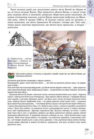 4
129
Галицько-волинськадержава
Монгольська навала на українські землі
Такої великої армії для захоплення одного міста Батий не збирав ні
до, ні після штурму Києва. Про тривалість облоги Києва, а також точну
дату падіння міста в писемних джерелах збереглися різні свідчення. За
одним літописним списком, узяття Києва монголами відбулося на Мико­
лин день, тобто 6 грудня 1240 р. В іншому списку дати не вказано, а
лише зазначено, що місто трималося 10 тижнів і чотири дні. Такі свід­
чення дають підстави припускати, що облога була тривалою, а штурм –
запеклим.
21
1. Укріплення «міста
Ярослава» і Лядські во-
рота. Реконструкція.
2. Облога Києва. Рекон-
струкція.
Прочитайте уривок з літопису та відновіть перебіг подій під час облоги Києва, до-
повнивши речення:
Основний удар Батий спрямував з півдня в районі...
Безперервно, удень і вночі монголи били ... , аж поки не захопили ділянку валу і не увірва-
лися в межі ...
Опір киян був настільки відчайдушним, що Батий мусив віддати наказ про ... Цим скориста-
лися захисники Києва: вони, відійшовши в межі... та укріпилися на нових позиціях. Останнім
прихистком киян була...
...Прийшов Батий до Києва з великою силою, многим-множеством сили своєї, і окружив
город. I обступила Київ сила татарська, і був город в облозі великій. І пробував Батий
коло города, а вої його облягали город. І не було чути нічого од звуків скрипіння теліг
його, ревіння безлічі верблюдів його, і од звуків іржання стад коней його, і сповнена
була земля Руськая ворогами... І поставив Батий пороки під город коло воріт Лядських,
і пороки безперестану били день і ніч. Вибили вони стіни, і вийшли городяни на розбиті
стіни, і було тут видіти, як ламалися списи і розколювалися щити, а стріли затьма-
рили світ переможеним, і Дмитро поранений був. Вийшли татари на стіни і сиділи
там того дня й ночі, а городяни зробили ще друге укріплення навколо церкви святої
Богоро­диці Десятинної. А назавтра прийшли татари на них, і була битва межи ними
велика. Люди тим часом вибігли і на церкву, і на склепіння церковне з пожитками свої-
ми, і од тягаря повалилися з ними стіни церковні, і так укріплення було взяте татар-
ськими воями. Дмитра ж вивели до Батия, пораненого, але вони не вбили його через
мужність його.
 