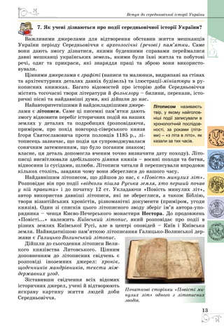 13
Вступ до середньовічної історії України
7. Як учені дізнаються про події середньовічної історії України?
Важливими джерелами для відтворення обставин життя мешканців
України періоду Середньовіччя є археологічні (речові) пам’ятки. Саме
вони дають змогу дізнатися, якими буденними справами переймалися
давні мешканці українських земель, якими були їхні житла та побутові
речі, одяг та прикраси, які знаряддя праці та зброю вони використо­
вували.
Цінними джерелами є графіті (написи та малюнки, видряпані на стінах
та архітектурних деталях давніх будівель) та ілюстрації-мініатюри в ру­
кописних книжках. Багато відомостей про історію доби Середньовіччя
містять тогочасні твори літератури й фольклору – билини, перекази, істо­
ричні пісні та найдавніші думи, які дійшли до нас.
Найавторитетнішими й найдокладнішими джере­
лами є літописи. Саме ці писемні пам’ятки дають
змогу відновити перебіг історичних подій на наших
землях у деталях та подробицях (розповідаючи,
приміром, про похід новгород-сіверського князя
Ігоря Святославовича проти половців 1185 р., лі­
тописець зазначає, що подія ця супроводжувалася
сонячним затемненням, що було поганим знаком;
власне, ця деталь допомогла вченим точно визначити дату походу). Літо­
писці висвітлювали здебільшого діяння князів – воєнні походи та битви,
відносини із сусідами, шлюби. Літописи читали й переписували впродовж
кількох століть, завдяки чому вони збереглися до нашого часу.
Найдавнішим літописом, що дійшов до нас, є «Повість минулих літ».
Розповідає він про події «відколи пішла Руська земля, хто перший почав
у ній правити» і до початку 12 ст. Укладаючи «Повість минулих лiт»,
автор використав давніші літописи, які не збереглися, а також Біблію,
твори візантійських хроністів, різноманітні документи (приміром, угоди
князів). Один зі списків цього літописного зводу зберіг ім’я автора-упо­
рядника – ченця Києво-Печерського монастиря Нестора. До продовжень
«Повiстi...» належить Київський лiтопис, який розповідає про подiї в
різних землях Київської Русi, але в центрі оповідей  – Київ i Київська
земля. Найвидатнішою пам’яткою літописання Галицько-Волинської дер­
жави є Галицько-Волинський літопис.
Дійшли до сьогодення літописи Вели­
кого князівства Литовського. Цінним
доповненням до літописних свідчень є
розповіді іноземних джерел: хронік,
щоденників мандрівників, тексти між-
державних угод.
Зіставивши свідчення всіх відомих
історичних джерел, учені й відтворюють
яскраву картину життя людей доби
Середньовіччя.
Літописом називають
твір, у якому найголов­
ніші події записували в
хронологічній послідов-
ності, за роками (літа-
ми) – «з літа в літо», як
казали за тих часів.
Початкові сторінки «Повісті ми-
нулих літ» одного з літописних
зводів.
 