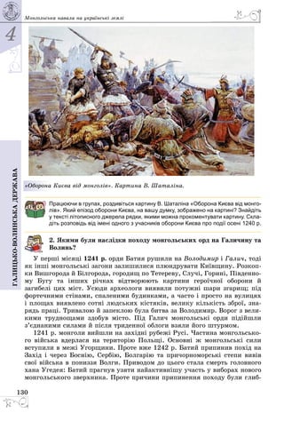 4
130
Галицько-волинськадержава Монгольська навала на українські землі
«Оборона Києва від монголів». Картина В. Шаталіна.
Працюючи в групах, роздивіться картину В. Шаталіна «Оборона Києва від монго-
лів». Який епізод оборони Києва, на вашу думку, зображено на картині? Знайдіть
у тексті літописного джерела рядки, якими можна прокоментувати картину. Скла­
діть розповідь від імені одного з учасників оборони Києва про події осені 1240 р.
2. Якими були наслідки походу монгольських орд на Галичину та
Волинь?
У перші місяці 1241 р. орди Батия рушили на Володимир і Галич, тоді
як інші монгольські загони залишилися плюндрувати Київщину. Розкоп­
ки Вишгорода й Білгорода, городищ по Тетереву, Случі, Горині, Південно­
му Бугу та інших річках відтворюють картини героїчної оборони й
загибелі цих міст. Усюди археологи виявили потужні шари згарищ; під
фортечними стінами, спаленими будинками, а часто і просто на вулицях
і площах виявлено сотні людських кістяків, велику кількість зброї, зна­
рядь праці. Тривалою й запеклою була битва за Володимир. Ворог з вели­
кими труднощами здобув місто. Під Галич монгольські орди підійшли
з’єднаними силами й після триденної облоги взяли його штурмом.
1241 р. монголи вийшли на західні рубежі Русі. Частина монгольсько­
го війська вдерлася на територію Польщі. Основні ж монгольські сили
вступили в межі Угорщини. Проте вже 1242 р. Батий припинив похід на
Захід і через Боснію, Сербію, Болгарію та причорноморські степи вивів
свої війська в пониззя Волги. Приводом до цього стала смерть головного
хана Угедея: Батий прагнув узяти найактивнішу участь у виборах нового
монгольського зверхника. Проте причини припинення походу були глиб­
 