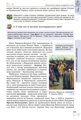 4
131
Галицько-волинськадержава
Монгольська навала на українські землі
шими: Батий не мав сил тримати в покорі всі завойовані країни Східної
та Центральної Європи, надто великих втрат зазнало його військо.
Обміркуйте в парах історичну проблему, аргументуючи свою позицію. Чи мали
шанс руські князі дати гідну відсіч монголам? Складіть перелік усіх аргументів. Які
вважаєте найпереконливішими? Чи збіглися аргументи вашої пари з аргументами
інших учнів. Чи змінило це вашу позицію?
3. У чому суть та наслідки золотоординського ярма?
Монгольську імперію було переділено на чотири частини (улуси). Батиєві володін­ня ста-
новили найзахіднішу частину – улус Джучі: тут на  підкорених  територіях  степової зони
Східної Європи, Центральної Азії та Західного  Сибіру було створено державу Золота
Орда зі столицею в місті Сарай.
Землі Південно-Західної Русі територіально не
належали до складу Золотої Орди, а перебу­вали
які в більшій, які в меншій залежності. Підкорені
землі були зобов’язані сплачувати данину. За свід­
ченням джерел, монголи вимагали від усього
населення сплати десятої частини – як про­
дуктами та майном, так і власне людьми. До
страшної «людської десятини» потрапляли
й ті, хто не міг віддат­и встановлену данину.
За обчисленням і зби­ран­ням данини нагля­
дали монгольські урядовці – баскаки. Бас­
как мав у своєму роз­по­ря­дженні військові
загони, що постійно перебували в укріпле­
ному поселенні – баскацькому містечку.
Найбільше потерпала від Орди най­ближ­
ча до неї Переяславщина. Втра­тив­ши князя,
Переяславське князівство перестало існу­
вати. Занепало й Черні­гівське князівство.
Від кін­ця 13 – протягом першої половини
14 ст. воно розпадалося на нові й нові уділи.
Позбавлений власних князів київський стіл
перебував під зверхністю владимиро-суздаль­
­­ських князів, яких призначали в Сараї
ханськими ярликами – грамотами-дозво­лами
на володіння землями. Утім, призначені
зверхники ніколи не бували в київській землі. Так, у 1243 р. першим з
князів визнав зверхність монголів та дістав ярлик на міста Київ і Владимир
Ярослав Всеволодович. Проте до зруйнованого Києва князь не поїхав, а
послав туди намісника. Після смерті князя Ярослава Всеволодовича право
«на Київ і всю Руську землю» отримав його син Олександр, названий
Унаслідок монгольської
навали Київська Русь
припинила існування.
Баскаки. Фрагмент картини
С. Іванова 1909 р.
 
